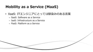 • XaaS: ITエンジニアにとっては馴染みのある言葉
– SaaS: Software as a Service
– IaaS: Infrastructure as a Service
– PaaS: Platform as a Service
Mobility as a Service (MaaS)
 