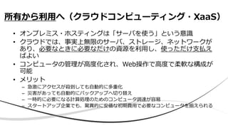 • オンプレミス・ホスティングは「サーバを使う」という意識
• クラウドでは、事実上無限のサーバ、ストレージ、ネットワークが
あり、必要なときに必要なだけの資源を利用し、使っただけ支払え
ばよい
• コンピュータの管理が高度化され、Web操作で高度で柔軟な構成が
可能
• メリット
– 急激にアクセスが殺到しても自動的に多重化
– 災害があっても自動的にバックアップへ切り替え
– 一時的に必要になる計算処理のためのコンピュータ調達が容易
– スタートアップ企業でも、驚異的に安価な初期費用で必要なコンピュータを揃えられる
所有から利用へ（クラウドコンピューティング・XaaS）
 