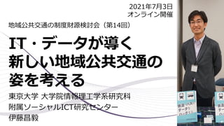 IT・データが導く
新しい地域公共交通の
姿を考える
東京大学 大学院情報理工学系研究科
附属ソーシャルICT研究センター
伊藤昌毅
地域公共交通の制度財源検討会（第14回）
2021年7月3日
オンライン開催
 