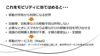 • 移動が所有から利用になる世界
• 自動車、自転車などの移動手段は所有しない
• 必要なときにスマホから必要なだけの移動手段を呼び出せる
• 高額の初期購入費用が不要、少額の都度払い・定額制
• 移動のサービス化（MaaS）
– ITの方法論が、サーバやスマホ画面に閉じず、実世界のサービスを巻き込む世界
これをモビリティに当てはめると･･･
 