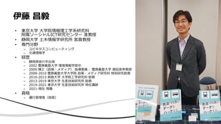 伊藤 昌毅
• 東京大学 大学院情報理工学系研究科
附属ソーシャルICT研究センター 准教授
• 静岡大学 土木情報学研究所 客員教授
• 専門分野
– ユビキタスコンピューティング
– 交通情報学
• 経歴
– 静岡県掛川市出身
– 2002 慶應義塾大学 環境情報学部卒
– 2009 博士（政策・メディア） 指導教員： 慶應義塾大学 徳田英幸教授
– 2008-2010 慶應義塾大学大学院 政策・メディア研究科 特別研究助教
– 2010-2013 鳥取大学 大学院工学研究科 助教
– 2013-2019 東京大学 生産技術研究所 助教
– 2019-2021 東京大学 生産技術研究所 特任講師
– 2021-現在 現職
• 資格
– 運行管理者（旅客）
3
 