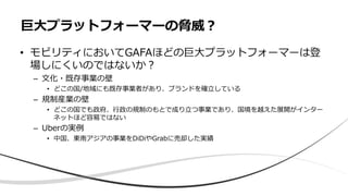 • モビリティにおいてGAFAほどの巨大プラットフォーマーは登
場しにくいのではないか？
– 文化・既存事業の壁
• どこの国/地域にも既存事業者があり、ブランドを確立している
– 規制産業の壁
• どこの国でも政府、行政の規制のもとで成り立つ事業であり、国境を越えた展開がインター
ネットほど容易ではない
– Uberの実例
• 中国、東南アジアの事業をDiDiやGrabに売却した実績
巨大プラットフォーマーの脅威？
 