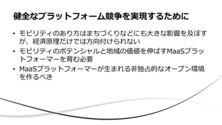 • モビリティのあり方はまちづくりなどにも大きな影響を及ぼす
が、経済原理だけでは方向付けられない
• モビリティのポテンシャルと地域の価値を伸ばすMaaSプラッ
トフォーマーを育む必要
• MaaSプラットフォーマーが生まれる非独占的なオープン環境
を作るべき
健全なプラットフォーム競争を実現するために
 