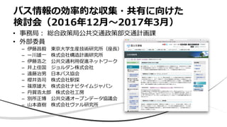 バス情報の効率的な収集・共有に向けた
検討会（2016年12月〜2017年3月）
• 事務局： 総合政策局公共交通政策部交通計画課
• 外部委員
– 伊藤昌毅 東京大学生産技術研究所（座長）
– ー川雄一 株式会社構造計画研究所
– 伊藤浩之 公共交通利用促進ネットワーク
– 井上佳国 ジョルダン株式会社
– 遠藤治男 日本バス協会
– 櫻井浩司 株式会社駅探
– 篠原雄大 株式会社ナビタイムジャパン
– 丹賀浩太郎 株式会社工房
– 別所正博 公共交通オープンデータ協議会
– 山本直樹 株式会社ヴァル研究所
 
