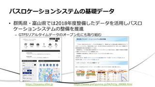 • 群馬県・富山県では2018年度整備したデータを活用しバスロ
ケーションシステムの整備を推進
– GTFSリアルタイムデータのオープン化にも取り組む
バスロケーションシステムの基礎データ
https://www.pref.gunma.jp/04/h21g_00088.html
https://toyama.vtfm.jp
 