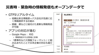 • GTFSリアルタイム
– 信頼出来る情報源＝バス会社が迅速に広
く情報提供する仕組み
– 路線、便などに紐付けた柔軟な情報発信
が可能
• アプリの対応が進む
– Google Maps： 対応
• 情報発信すれば即座に反映
– 「標準的なバス情報フォーマット」に組
み込まれたことで日本企業の対応も進行
中
災害時・緊急時の情報発信もオープンデータで
 