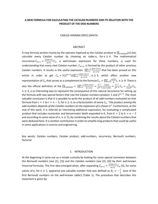 A NEW FORMULA FOR CALCULATING THE CATALAN NUMBERS AND ITS RELATION WITH THE
PRODUCT OF THE ODD NUMBERS
CARLOS HERNÁN LÓPEZ ZAPATA
ABSTRACT
A new formula written mainly by the operator baptized as the Catalan product or ∏ {𝑛}𝐶𝑎𝑡𝑎𝑙𝑎𝑛 lets
calculate every Catalan number by choosing an index 𝑛, for 𝑛 ≥ 4. The mathematical
recurrence 𝐶 𝑛+1 =
2(2𝑛+1)
𝑛+2
𝐶 𝑛, a well-known expression for these numbers, is used for
understanding that every next Catalan number, 𝐶 𝑛+1, is formed by the product of other previous
Catalan numbers. It results in the useful expression ∏
2(𝑛−𝑖)+1
𝑛−𝑖+2
𝑛−3
𝑖=1 that has been proved on this
article in order to get 𝐶 𝑛 = 5(2 𝑛−3
) ∏
2(𝑛−𝑖)+1
𝑛−𝑖+2
,𝑛−3
𝑖=1 𝑛 ≥ 4, which offers another new
representation of 𝐶 𝑛 that serves as a complement to the formula 𝐶 𝑛 = ∏ (
𝑛+𝑘
𝑘
)𝑛
𝑘=2 , 𝑛 ≥ 0. There is
also the official definition of the ∏ =𝐶𝑎𝑡𝑎𝑙𝑎𝑛 ∏
2(𝑛−𝑖)+1
𝑛−𝑖+2
=
5−1
2 𝑛−3
(2𝑛)!
(𝑛+1)!𝑛!
𝑛−3
𝑖=1 =
5−1
2 𝑛−3 𝐶 𝑛 =
8
(5)2 𝑛 𝐶 𝑛,
𝑛 ≥ 4, a so interesting way to represent the consequence of this natural recurrence for setting up
the formula with two special factors that rule the Catalan numbers product: 5 and 2 𝑛−3
. The most
valuable conclusion is that it is possible to write the product of all odd-numbers evaluated on that
formula from 𝑖 = 1 to 𝑖 = 𝑛 − 3, for 𝑛 ≥ 4, as a factorization of every 𝐶 𝑛: “the product among the
odd-numbers depends of the Catalan numbers on the expansion of a chosen 𝑛”. Furthermore, at the
end of this work, it is inferred an interesting additional expression, for evaluating a complicated
product that includes numerator and denominator (both expanded in 𝑘, from 𝑘 = 2 to 𝑘 = 𝑛 − 3
and according to some value of 𝑛, 𝑛 ≥ 5), by combining the results about the Catalan numbers that
were deduced here. It is another contribution in order to simplify long products that could be useful
in some applications in science and engineering.
Key words: Catalan numbers, Catalan product, odd-numbers, recurrence, Bernoulli numbers,
factorial
1. INTRODUCTION
At the beginning it came out as a simple curiosity by looking for some special connexion between
the Bernoulli numbers (see [1], [3]) and the Catalan numbers (see [2], [4]) by their well-known
historical formulas. The first idea emerged when, after expanding 𝐶 𝑛+1 =
2(2𝑛+1)
𝑛+2
𝐶 𝑛 [3], for some
values of 𝑛, for 𝑛 ≥ 1, appeared one valuable number that was defined as 𝐵1 = −
1
2
(one of the
first Bernoulli numbers on the well-known table!) (Table 1). The procedure that describes this
statement is given by:
 