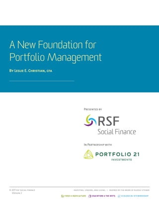A New Foundation for
Portfolio Management
By Leslie E. Christian, cfa




                                              Presented by




                                              In Partnership with




© 2011 rsf social finance            investing, lending, and giving i inspired by the work of rudolf steiner
  Version 2
                              FOOD & AGRICULTURE     EDUCATION & THE ARTS        ECOLOGICAL STEWARDSHIP
 