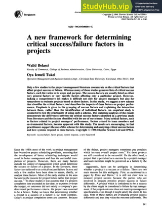 Pergamon
International Journalof ProjectManagementVol. 14, No. 3, pp. 141-151, 1996
Copyright© 1996Elsevier Science Ltd and IPMA
Printed in Great Britain. All rights reserved
0263-7863/96 $15.00 + 0.00
0263-7863(95)00064-X
A new framework for determining
critical success/failure factors in
projects
Walid Belassi
Faculty of Commerce, College of Business Administration, Cairo University, Cairo, Egypt
Oya Icmeli Tukel
Operation Management and Business Statistics Dept., Cleveland State University, Cleveland, Ohio 44115, USA
Only a few studies in the project management literature concentrate on the critical factors that
affect project success or failure. Whereas many of these studies generate lists of critical success
factors, each list varies in its scope and purpose. The success factors are usually listed as either
very general factors or very specific factors affecting only a particular project. However,
lacking a comprehensive list makes it difficult not only for project managers but also for
researchers to evaluate projects based on these factors. In this study, we suggest a new scheme
that classifies the critical factors, and describes the impacts of these factors on project perfor-
mance. Emphasis is given to the grouping of success factors and explaining the interaction
between them, rather than the identification of individual factors. An empirical study is
conducted to test the practicality of using such a scheme. The statistical analyses of the results
demonstrate the differences between the critical success factors identified in a previous study
from literature and the factors identified with the use of our scheme. Many critical factors, such
as factors related to project managers' performance, factors related to team members and
environmental factors, became apparent with this study. The results are encouraging, in that
practitioners support the use of this scheme for determining and analysing critical success factors
and how systems respond to these factors. Copyright © 1996 Elsevier Science Ltd and IPMA.
Keywords: success/failure, factor groups, system response, a new framework
Since the 1950s most of the work in project management
has focused on project scheduling problems, assuming that
the development of better scheduling techniques would
result in better management and thus the successful com-
pletion of projects. However, there are many factors
outside the control of management which could determine
the success or failure of a project. In the literature, these
factors are referred to as critical success/failure factors and
only a few studies have been done to assess, clarify, or
analyse these factors. Most of the early studies in the area
focused on the reasons for project failure rather than project
success. ~-5 In these studies it was assumed that if a projects
completion time exceeded its due date, or expenses overran
the budget, or outcomes did not satisfy a company's pre-
determined performance criteria, the project was assumed
to be a failure. Today we know that determining whether
a project is a success or a failure is far more complex.
Delays in project completion times are common. Because
of the delays, project managers sometimes pay penalties
which increase overall project costs. 6 Yet these projects
are still considered to be successful. On the other hand, a
project that is perceived as a success by a project manager
and team members might be perceived as a failure by the
client.
Apparently, there can be ambiguity in determining
whether a project is a success or a failure. There are two
main reasons for this ambiguity. First, as mentioned in a
paper by Pinto and Slevin, 7 it is still not clear how to
measure project success because the parties who are
involved in projects perceive project success or failure
differently. A project which is considered to be a success
by the client might be considered a failure by top manage-
ment, if the project outcome does not meet top management
specifications, even though it might satisfy the client. In this
case, both of these parties are evaluating project success
differently and thus they value the outcome differently. The
141
 