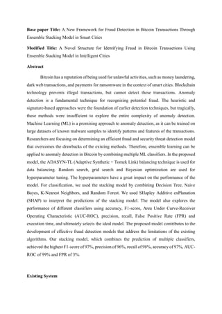 Base paper Title: A New Framework for Fraud Detection in Bitcoin Transactions Through
Ensemble Stacking Model in Smart Cities
Modified Title: A Novel Structure for Identifying Fraud in Bitcoin Transactions Using
Ensemble Stacking Model in Intelligent Cities
Abstract
Bitcoin has a reputation of being used for unlawful activities, such as money laundering,
dark web transactions, and payments for ransomware in the context of smart cities. Blockchain
technology prevents illegal transactions, but cannot detect these transactions. Anomaly
detection is a fundamental technique for recognizing potential fraud. The heuristic and
signature-based approaches were the foundation of earlier detection techniques, but tragically,
these methods were insufficient to explore the entire complexity of anomaly detection.
Machine Learning (ML) is a promising approach to anomaly detection, as it can be trained on
large datasets of known malware samples to identify patterns and features of the transactions.
Researchers are focusing on determining an efficient fraud and security threat detection model
that overcomes the drawbacks of the existing methods. Therefore, ensemble learning can be
applied to anomaly detection in Bitcoin by combining multiple ML classifiers. In the proposed
model, the ADASYN-TL (Adaptive Synthetic + Tomek Link) balancing technique is used for
data balancing. Random search, grid search and Bayesian optimization are used for
hyperparameter tuning. The hyperparameters have a great impact on the performance of the
model. For classification, we used the stacking model by combining Decision Tree, Naive
Bayes, K-Nearest Neighbors, and Random Forest. We used SHapley Additive exPlanation
(SHAP) to interpret the predictions of the stacking model. The model also explores the
performance of different classifiers using accuracy, F1-score, Area Under Curve-Receiver
Operating Characteristic (AUC-ROC), precision, recall, False Positive Rate (FPR) and
execution time, and ultimately selects the ideal model. The proposed model contributes to the
development of effective fraud detection models that address the limitations of the existing
algorithms. Our stacking model, which combines the prediction of multiple classifiers,
achieved the highest F1-score of 97%, precision of 96%, recall of 98%, accuracy of 97%, AUC-
ROC of 99% and FPR of 3%.
Existing System
 