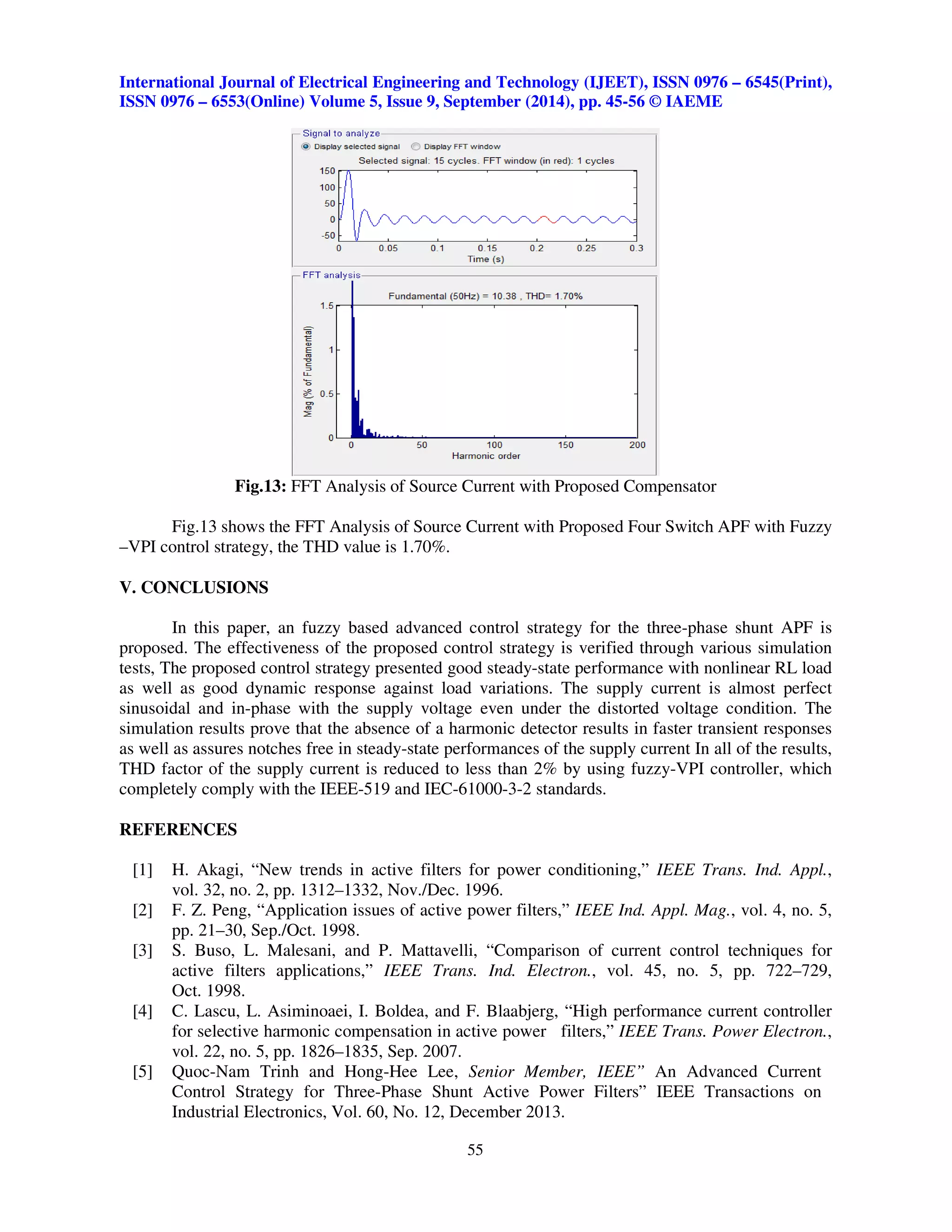 International Journal of Electrical Engineering and Technology (IJEET), ISSN 0976 – 6545(Print), 
ISSN 0976 – 6553(Online) Volume 5, Issue 9, September (2014), pp. 45-56 © IAEME 
Fig.13: FFT Analysis of Source Current with Proposed Compensator 
Fig.13 shows the FFT Analysis of Source Current with Proposed Four Switch APF with Fuzzy 
55 
 
–VPI control strategy, the THD value is 1.70%. 
V. CONCLUSIONS 
In this paper, an fuzzy based advanced control strategy for the three-phase shunt APF is 
proposed. The effectiveness of the proposed control strategy is verified through various simulation 
tests, The proposed control strategy presented good steady-state performance with nonlinear RL load 
as well as good dynamic response against load variations. The supply current is almost perfect 
sinusoidal and in-phase with the supply voltage even under the distorted voltage condition. The 
simulation results prove that the absence of a harmonic detector results in faster transient responses 
as well as assures notches free in steady-state performances of the supply current In all of the results, 
THD factor of the supply current is reduced to less than 2% by using fuzzy-VPI controller, which 
completely comply with the IEEE-519 and IEC-61000-3-2 standards. 
REFERENCES 
[1] H. Akagi, “New trends in active filters for power conditioning,” IEEE Trans. Ind. Appl., 
vol. 32, no. 2, pp. 1312–1332, Nov./Dec. 1996. 
[2] F. Z. Peng, “Application issues of active power filters,” IEEE Ind. Appl. Mag., vol. 4, no. 5, 
pp. 21–30, Sep./Oct. 1998. 
[3] S. Buso, L. Malesani, and P. Mattavelli, “Comparison of current control techniques for 
active filters applications,” IEEE Trans. Ind. Electron., vol. 45, no. 5, pp. 722–729, 
Oct. 1998. 
[4] C. Lascu, L. Asiminoaei, I. Boldea, and F. Blaabjerg, “High performance current controller 
for selective harmonic compensation in active power filters,” IEEE Trans. Power Electron., 
vol. 22, no. 5, pp. 1826–1835, Sep. 2007. 
[5] Quoc-Nam Trinh and Hong-Hee Lee, Senior Member, IEEE” An Advanced Current 
Control Strategy for Three-Phase Shunt Active Power Filters” IEEE Transactions on 
Industrial Electronics, Vol. 60, No. 12, December 2013. 
 