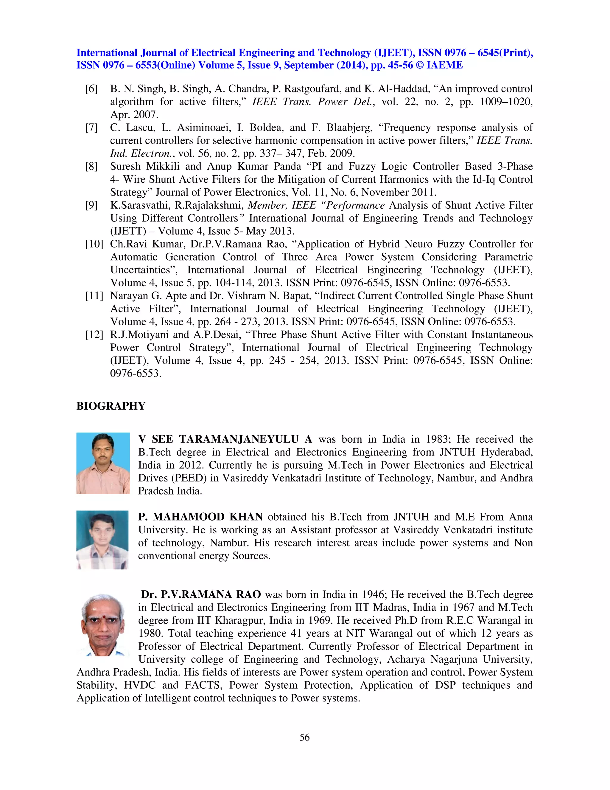 International Journal of Electrical Engineering and Technology (IJEET), ISSN 0976 – 6545(Print), 
ISSN 0976 – 6553(Online) Volume 5, Issue 9, September (2014), pp. 45-56 © IAEME 
[6] B. N. Singh, B. Singh, A. Chandra, P. Rastgoufard, and K. Al-Haddad, “An improved control 
algorithm for active filters,” IEEE Trans. Power Del., vol. 22, no. 2, pp. 1009–1020, 
Apr. 2007. 
[7] C. Lascu, L. Asiminoaei, I. Boldea, and F. Blaabjerg, “Frequency response analysis of 
current controllers for selective harmonic compensation in active power filters,” IEEE Trans. 
Ind. Electron., vol. 56, no. 2, pp. 337– 347, Feb. 2009. 
[8] Suresh Mikkili and Anup Kumar Panda “PI and Fuzzy Logic Controller Based 3-Phase 
4- Wire Shunt Active Filters for the Mitigation of Current Harmonics with the Id-Iq Control 
Strategy” Journal of Power Electronics, Vol. 11, No. 6, November 2011. 
[9] K.Sarasvathi, R.Rajalakshmi, Member, IEEE “Performance Analysis of Shunt Active Filter 
Using Different Controllers” International Journal of Engineering Trends and Technology 
(IJETT) – Volume 4, Issue 5- May 2013. 
[10] Ch.Ravi Kumar, Dr.P.V.Ramana Rao, “Application of Hybrid Neuro Fuzzy Controller for 
Automatic Generation Control of Three Area Power System Considering Parametric 
Uncertainties”, International Journal of Electrical Engineering Technology (IJEET), 
Volume 4, Issue 5, pp. 104-114, 2013. ISSN Print: 0976-6545, ISSN Online: 0976-6553. 
[11] Narayan G. Apte and Dr. Vishram N. Bapat, “Indirect Current Controlled Single Phase Shunt 
Active Filter”, International Journal of Electrical Engineering Technology (IJEET), 
Volume 4, Issue 4, pp. 264 - 273, 2013. ISSN Print: 0976-6545, ISSN Online: 0976-6553. 
[12] R.J.Motiyani and A.P.Desai, “Three Phase Shunt Active Filter with Constant Instantaneous 
Power Control Strategy”, International Journal of Electrical Engineering Technology 
(IJEET), Volume 4, Issue 4, pp. 245 - 254, 2013. ISSN Print: 0976-6545, ISSN Online: 
0976-6553. 
56 
 
BIOGRAPHY 
V SEE TARAMANJANEYULU A was born in India in 1983; He received the 
B.Tech degree in Electrical and Electronics Engineering from JNTUH Hyderabad, 
India in 2012. Currently he is pursuing M.Tech in Power Electronics and Electrical 
Drives (PEED) in Vasireddy Venkatadri Institute of Technology, Nambur, and Andhra 
Pradesh India. 
P. MAHAMOOD KHAN obtained his B.Tech from JNTUH and M.E From Anna 
University. He is working as an Assistant professor at Vasireddy Venkatadri institute 
of technology, Nambur. His research interest areas include power systems and Non 
conventional energy Sources. 
Dr. P.V.RAMANA RAO was born in India in 1946; He received the B.Tech degree 
in Electrical and Electronics Engineering from IIT Madras, India in 1967 and M.Tech 
degree from IIT Kharagpur, India in 1969. He received Ph.D from R.E.C Warangal in 
1980. Total teaching experience 41 years at NIT Warangal out of which 12 years as 
Professor of Electrical Department. Currently Professor of Electrical Department in 
University college of Engineering and Technology, Acharya Nagarjuna University, 
Andhra Pradesh, India. His fields of interests are Power system operation and control, Power System 
Stability, HVDC and FACTS, Power System Protection, Application of DSP techniques and 
Application of Intelligent control techniques to Power systems. 
