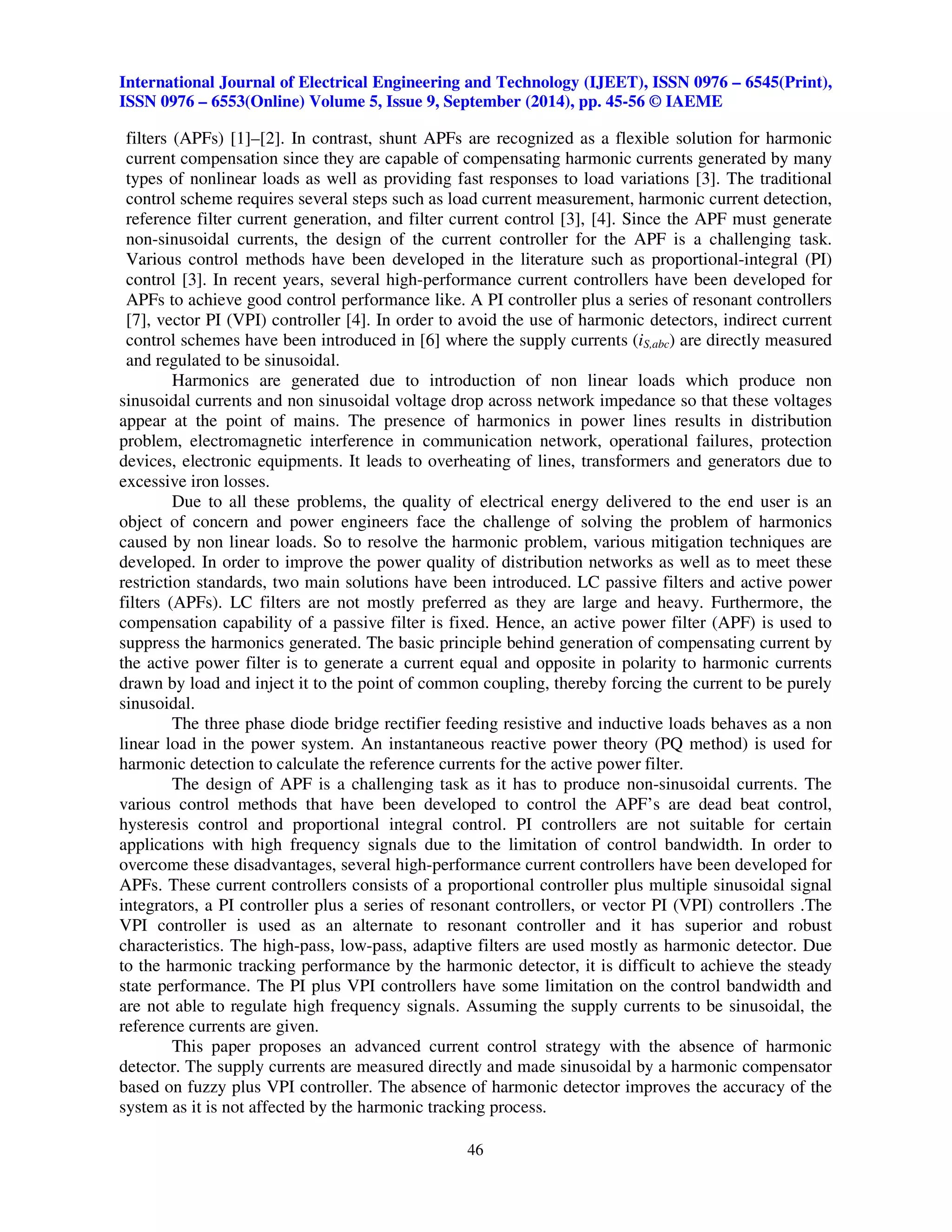 International Journal of Electrical Engineering and Technology (IJEET), ISSN 0976 – 6545(Print), 
ISSN 0976 – 6553(Online) Volume 5, Issue 9, September (2014), pp. 45-56 © IAEME 
filters (APFs) [1]–[2]. In contrast, shunt APFs are recognized as a flexible solution for harmonic 
current compensation since they are capable of compensating harmonic currents generated by many 
types of nonlinear loads as well as providing fast responses to load variations [3]. The traditional 
control scheme requires several steps such as load current measurement, harmonic current detection, 
reference filter current generation, and filter current control [3], [4]. Since the APF must generate 
non-sinusoidal currents, the design of the current controller for the APF is a challenging task. 
Various control methods have been developed in the literature such as proportional-integral (PI) 
control [3]. In recent years, several high-performance current controllers have been developed for 
APFs to achieve good control performance like. A PI controller plus a series of resonant controllers 
[7], vector PI (VPI) controller [4]. In order to avoid the use of harmonic detectors, indirect current 
control schemes have been introduced in [6] where the supply currents (iS,abc) are directly measured 
and regulated to be sinusoidal. 
Harmonics are generated due to introduction of non linear loads which produce non 
sinusoidal currents and non sinusoidal voltage drop across network impedance so that these voltages 
appear at the point of mains. The presence of harmonics in power lines results in distribution 
problem, electromagnetic interference in communication network, operational failures, protection 
devices, electronic equipments. It leads to overheating of lines, transformers and generators due to 
excessive iron losses. 
Due to all these problems, the quality of electrical energy delivered to the end user is an 
object of concern and power engineers face the challenge of solving the problem of harmonics 
caused by non linear loads. So to resolve the harmonic problem, various mitigation techniques are 
developed. In order to improve the power quality of distribution networks as well as to meet these 
restriction standards, two main solutions have been introduced. LC passive filters and active power 
filters (APFs). LC filters are not mostly preferred as they are large and heavy. Furthermore, the 
compensation capability of a passive filter is fixed. Hence, an active power filter (APF) is used to 
suppress the harmonics generated. The basic principle behind generation of compensating current by 
the active power filter is to generate a current equal and opposite in polarity to harmonic currents 
drawn by load and inject it to the point of common coupling, thereby forcing the current to be purely 
sinusoidal. 
The three phase diode bridge rectifier feeding resistive and inductive loads behaves as a non 
linear load in the power system. An instantaneous reactive power theory (PQ method) is used for 
harmonic detection to calculate the reference currents for the active power filter. 
The design of APF is a challenging task as it has to produce non-sinusoidal currents. The 
various control methods that have been developed to control the APF’s are dead beat control, 
hysteresis control and proportional integral control. PI controllers are not suitable for certain 
applications with high frequency signals due to the limitation of control bandwidth. In order to 
overcome these disadvantages, several high-performance current controllers have been developed for 
APFs. These current controllers consists of a proportional controller plus multiple sinusoidal signal 
integrators, a PI controller plus a series of resonant controllers, or vector PI (VPI) controllers .The 
VPI controller is used as an alternate to resonant controller and it has superior and robust 
characteristics. The high-pass, low-pass, adaptive filters are used mostly as harmonic detector. Due 
to the harmonic tracking performance by the harmonic detector, it is difficult to achieve the steady 
state performance. The PI plus VPI controllers have some limitation on the control bandwidth and 
are not able to regulate high frequency signals. Assuming the supply currents to be sinusoidal, the 
reference currents are given. 
This paper proposes an advanced current control strategy with the absence of harmonic 
detector. The supply currents are measured directly and made sinusoidal by a harmonic compensator 
based on fuzzy plus VPI controller. The absence of harmonic detector improves the accuracy of the 
system as it is not affected by the harmonic tracking process. 
46 
 
 