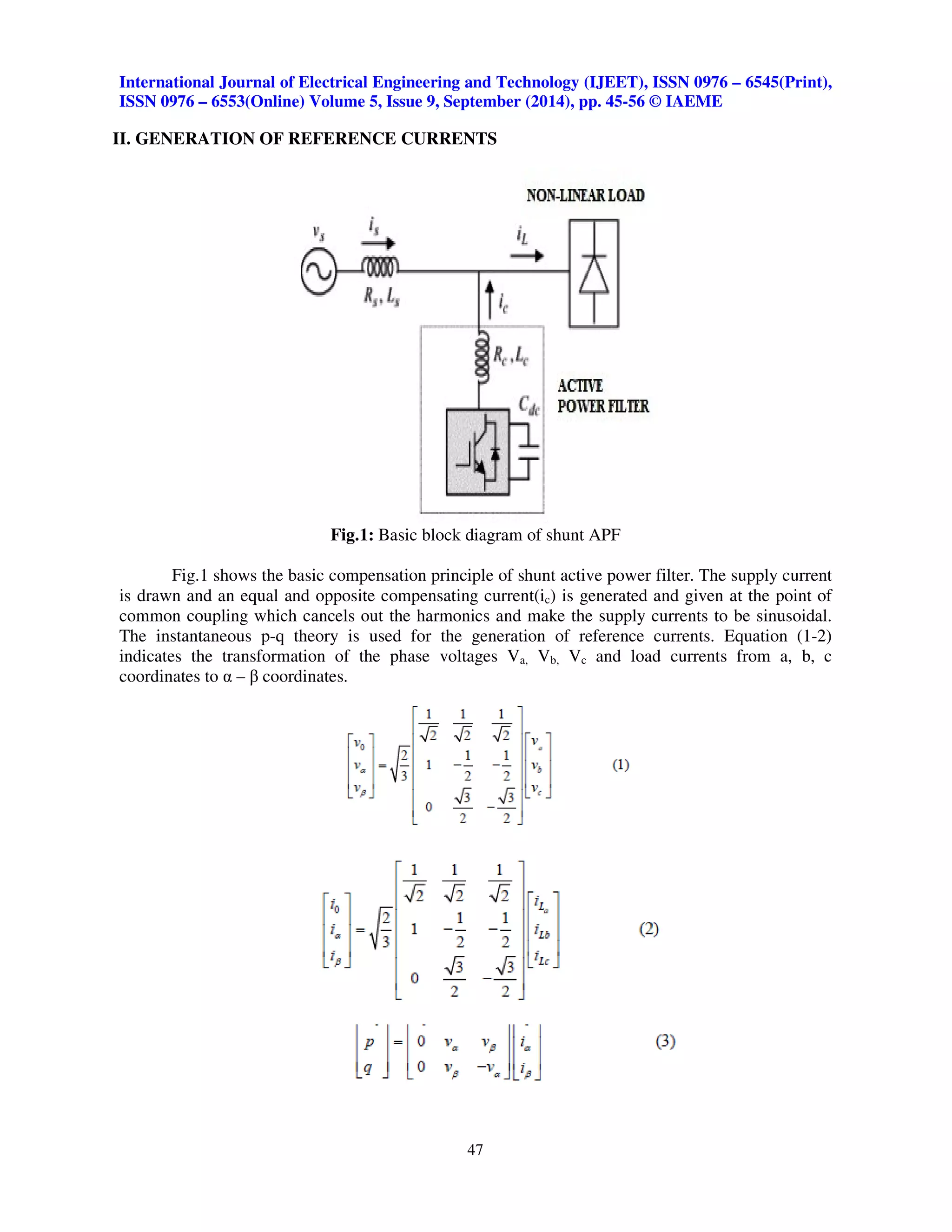 International Journal of Electrical Engineering and Technology (IJEET), ISSN 0976 – 6545(Print), 
ISSN 0976 – 6553(Online) Volume 5, Issue 9, September (2014), pp. 45-56 © IAEME 
II. GENERATION OF REFERENCE CURRENTS 
Fig.1: Basic block diagram of shunt APF 
Fig.1 shows the basic compensation principle of shunt active power filter. The supply current 
is drawn and an equal and opposite compensating current(ic) is generated and given at the point of 
common coupling which cancels out the harmonics and make the supply currents to be sinusoidal. 
The instantaneous p-q theory is used for the generation of reference currents. Equation (1-2) 
indicates the transformation of the phase voltages Va, Vb, Vc and load currents from a, b, c 
coordinates to  –  coordinates. 
47 
 
 
