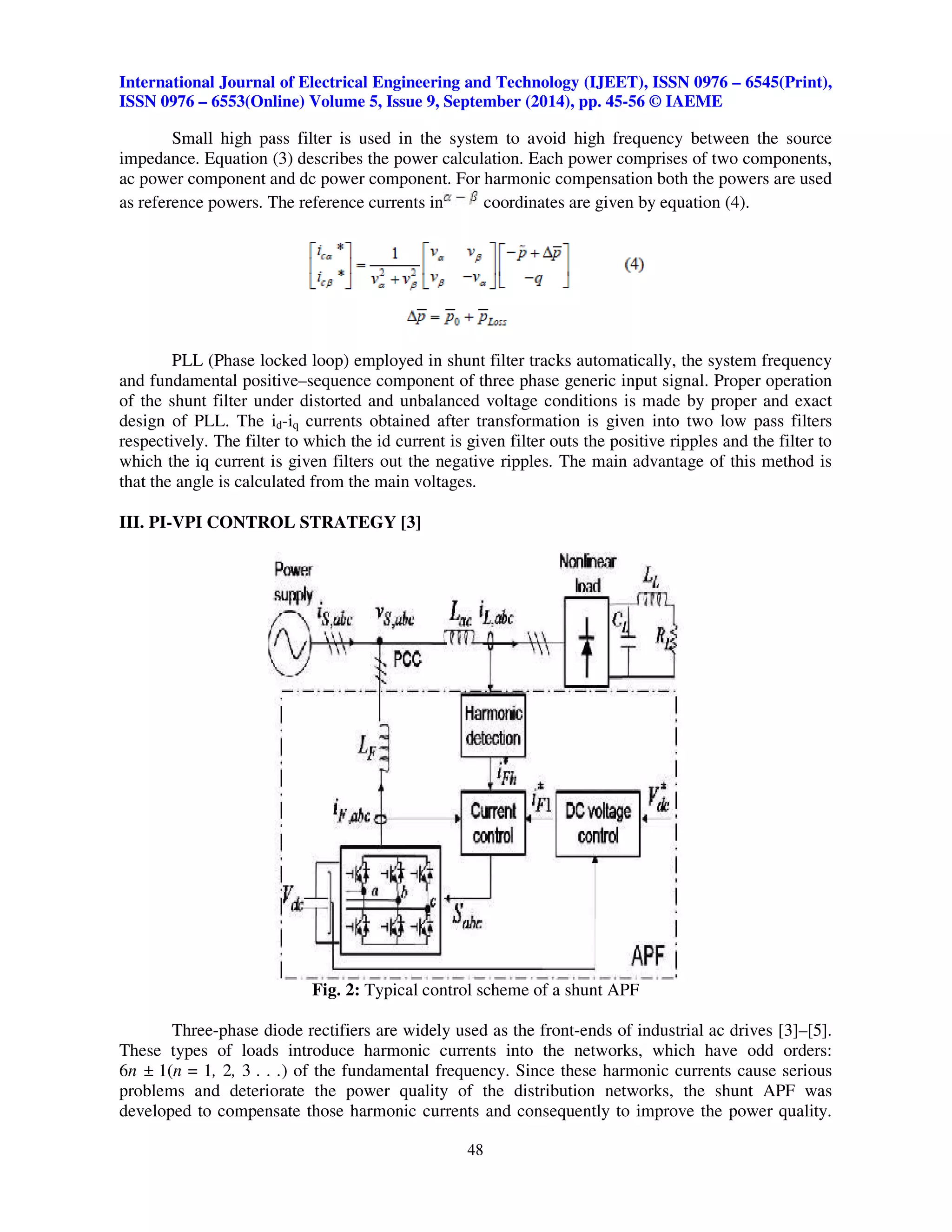International Journal of Electrical Engineering and Technology (IJEET), ISSN 0976 – 6545(Print), 
ISSN 0976 – 6553(Online) Volume 5, Issue 9, September (2014), pp. 45-56 © IAEME 
Small high pass filter is used in the system to avoid high frequency between the source 
impedance. Equation (3) describes the power calculation. Each power comprises of two components, 
ac power component and dc power component. For harmonic compensation both the powers are used 
as reference powers. The reference currents in coordinates are given by equation (4). 
PLL (Phase locked loop) employed in shunt filter tracks automatically, the system frequency 
and fundamental positive–sequence component of three phase generic input signal. Proper operation 
of the shunt filter under distorted and unbalanced voltage conditions is made by proper and exact 
design of PLL. The id-iq currents obtained after transformation is given into two low pass filters 
respectively. The filter to which the id current is given filter outs the positive ripples and the filter to 
which the iq current is given filters out the negative ripples. The main advantage of this method is 
that the angle is calculated from the main voltages. 
48 
 
III. PI-VPI CONTROL STRATEGY [3] 
Fig. 2: Typical control scheme of a shunt APF 
Three-phase diode rectifiers are widely used as the front-ends of industrial ac drives [3]–[5]. 
These types of loads introduce harmonic currents into the networks, which have odd orders: 
6n ± 1(n = 1, 2, 3 . . .) of the fundamental frequency. Since these harmonic currents cause serious 
problems and deteriorate the power quality of the distribution networks, the shunt APF was 
developed to compensate those harmonic currents and consequently to improve the power quality. 
 