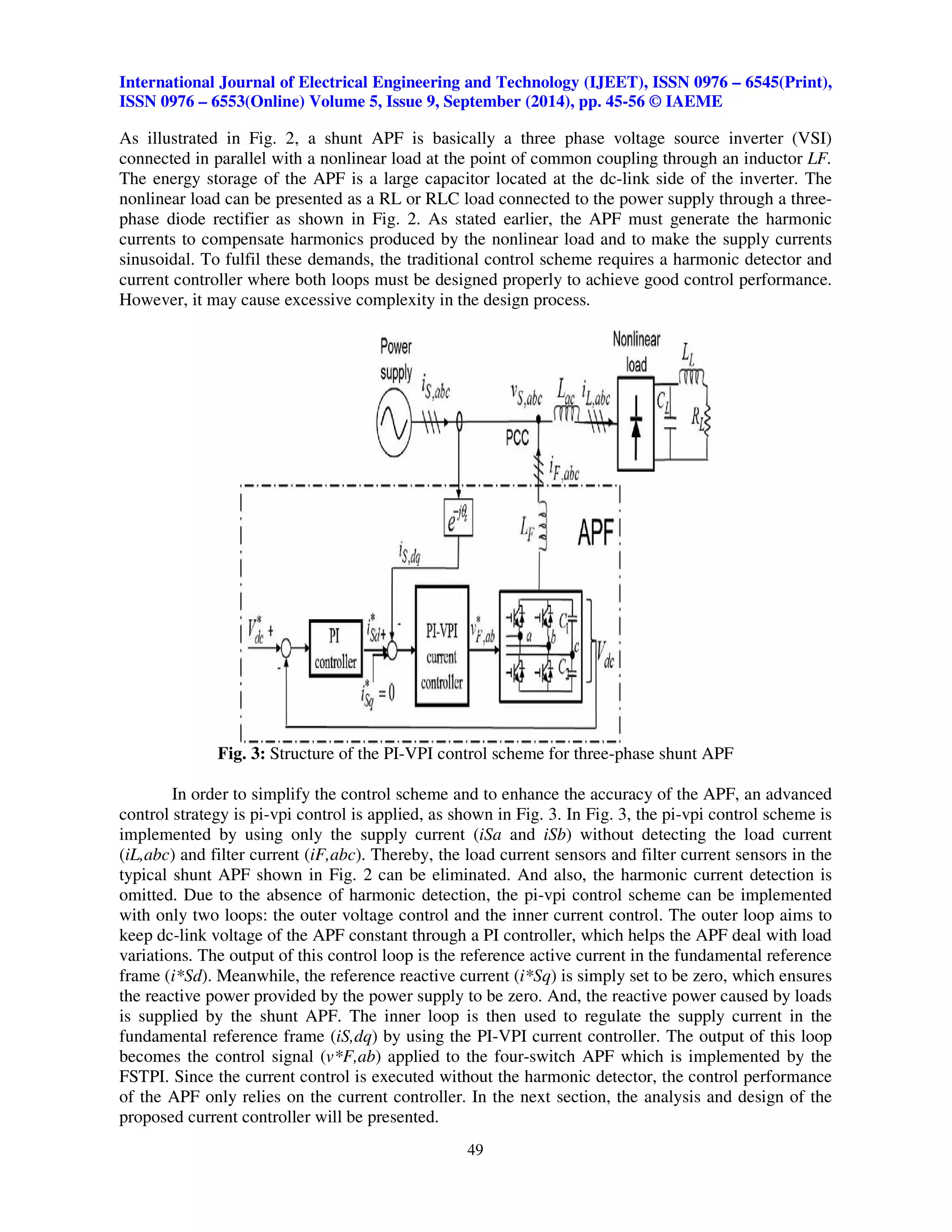 International Journal of Electrical Engineering and Technology (IJEET), ISSN 0976 – 6545(Print), 
ISSN 0976 – 6553(Online) Volume 5, Issue 9, September (2014), pp. 45-56 © IAEME 
As illustrated in Fig. 2, a shunt APF is basically a three phase voltage source inverter (VSI) 
connected in parallel with a nonlinear load at the point of common coupling through an inductor LF. 
The energy storage of the APF is a large capacitor located at the dc-link side of the inverter. The 
nonlinear load can be presented as a RL or RLC load connected to the power supply through a three-phase 
diode rectifier as shown in Fig. 2. As stated earlier, the APF must generate the harmonic 
currents to compensate harmonics produced by the nonlinear load and to make the supply currents 
sinusoidal. To fulfil these demands, the traditional control scheme requires a harmonic detector and 
current controller where both loops must be designed properly to achieve good control performance. 
However, it may cause excessive complexity in the design process. 
Fig. 3: Structure of the PI-VPI control scheme for three-phase shunt APF 
In order to simplify the control scheme and to enhance the accuracy of the APF, an advanced 
control strategy is pi-vpi control is applied, as shown in Fig. 3. In Fig. 3, the pi-vpi control scheme is 
implemented by using only the supply current (iSa and iSb) without detecting the load current 
(iL,abc) and filter current (iF,abc). Thereby, the load current sensors and filter current sensors in the 
typical shunt APF shown in Fig. 2 can be eliminated. And also, the harmonic current detection is 
omitted. Due to the absence of harmonic detection, the pi-vpi control scheme can be implemented 
with only two loops: the outer voltage control and the inner current control. The outer loop aims to 
keep dc-link voltage of the APF constant through a PI controller, which helps the APF deal with load 
variations. The output of this control loop is the reference active current in the fundamental reference 
frame (i*Sd). Meanwhile, the reference reactive current (i*Sq) is simply set to be zero, which ensures 
the reactive power provided by the power supply to be zero. And, the reactive power caused by loads 
is supplied by the shunt APF. The inner loop is then used to regulate the supply current in the 
fundamental reference frame (iS,dq) by using the PI-VPI current controller. The output of this loop 
becomes the control signal (v*F,ab) applied to the four-switch APF which is implemented by the 
FSTPI. Since the current control is executed without the harmonic detector, the control performance 
of the APF only relies on the current controller. In the next section, the analysis and design of the 
proposed current controller will be presented. 
49 
 
 