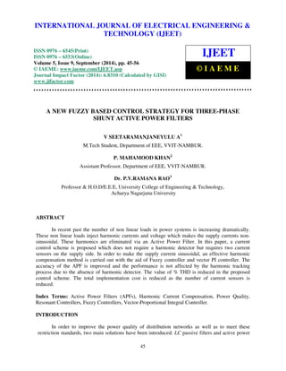 International Journal of Electrical Engineering and Technology (IJEET), ISSN 0976 – 6545(Print), 
ISSN 0976 – 6553(Online) Volume 5, Issue 9, September (2014), pp. 45-56 © IAEME 
INTERNATIONAL JOURNAL OF ELECTRICAL ENGINEERING & 
TECHNOLOGY (IJEET) 
ISSN 0976 – 6545(Print) 
ISSN 0976 – 6553(Online) 
Volume 5, Issue 9, September (2014), pp. 45-56 
© IAEME: www.iaeme.com/IJEET.asp 
Journal Impact Factor (2014): 6.8310 (Calculated by GISI) 
www.jifactor.com 
IJEET 
© I A E M E 
A NEW FUZZY BASED CONTROL STRATEGY FOR THREE-PHASE 
SHUNT ACTIVE POWER FILTERS 
V SEETARAMANJANEYULU A1 
M.Tech Student, Department of EEE, VVIT-NAMBUR. 
P. MAHAMOOD KHAN2 
Assistant Professor, Department of EEE, VVIT-NAMBUR. 
Dr. P.V.RAMANA RAO3 
Professor & H.O.D/E.E.E, University College of Engineering & Technology, 
Acharya Nagarjuna University 
45 
 
ABSTRACT 
In recent past the number of non linear loads in power systems is increasing dramatically. 
These non linear loads inject harmonic currents and voltage which makes the supply currents non-sinusoidal. 
These harmonics are eliminated via an Active Power Filter. In this paper, a current 
control scheme is proposed which does not require a harmonic detector but requires two current 
sensors on the supply side. In order to make the supply current sinusoidal, an effective harmonic 
compensation method is carried out with the aid of Fuzzy controller and vector PI controller. The 
accuracy of the APF is improved and the performance is not affected by the harmonic tracking 
process due to the absence of harmonic detector. The value of % THD is reduced in the proposed 
control scheme. The total implementation cost is reduced as the number of current sensors is 
reduced. 
Index Terms: Active Power Filters (APFs), Harmonic Current Compensation, Power Quality, 
Resonant Controllers, Fuzzy Controllers, Vector-Proportional Integral Controller. 
INTRODUCTION 
In order to improve the power quality of distribution networks as well as to meet these 
restriction standards, two main solutions have been introduced: LC passive filters and active power 
 