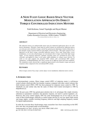 A NEW FUZZY LOGIC BASED SPACE VECTOR
MODULATION APPROACH ON DIRECT
TORQUE CONTROLLED INDUCTION MOTORS
Fatih Korkmaz, smail Topaloğlu and Hayati Mamur
Department of Electrical and Electronics Engineering
Çankırı Karatekin University, 18200, Çankırı, TURKEY
fkorkmaz@karatekin.edu.tr

ABSTRACT
The induction motors are indispensable motor types for industrial applications due to its wellknown advantages. Therefore, many kind of control scheme are proposed for induction motors
over the past years and direct torque control has gained great importance inside of them due to
fast dynamic torque response behavior and simple control structure. This paper suggests a new
approach on the direct torque controlled induction motors, Fuzzy logic based space vector
modulation, to overcome disadvantages of conventional direct torque control like high torque
ripple. In the proposed approach, optimum switching states are calculated by fuzzy logic
controller and applied by space vector pulse width modulator to voltage source inverter. In
order to test and compare the proposed DTC scheme with conventional DTC scheme
simulations, in Matlab/Simulink, have been carried out in different speed and load conditions.
The simulation results showed that a significant improvement in the dynamic torque and speed
responses when compared to the conventional DTC scheme.

KEYWORDS
Direct torque control, Fuzzy logic control, Space vector modulation, Induction motor control,

1. INTRODUCTION
In electromechanic systems, Direct torque control (DTC) of induction motor is well-known
control scheme which provides fast dynamic response compared with other control schemes like
field oriented control (FOC). DTC has been proposed for induction motor control in 1985 by
Takahashi [1] and similar idea that the name of Direct Self Control devoloped in 1988 by
Depenbrock [2].
Over the past years, DTC has gained great attention due to its advantages like simple structure,
robustness to parameters variations, fast dynamic response, not need to current regulators...etc.
However, like every control scheme, DTC has some disadvantages too. If we want to sort out
some of these disadvantages; difficulty to control torque and flux at very low speed, high current
and torque ripples, variable switching frequency behavior and high sampling frequency needed
for digital implementation.
In order the overcome these disadvantages many researchers have been researching on the DTC
drive and they can grouped under several headings:
Sundarapandian et al. (Eds) : ICAITA, SAI, SEAS, CDKP, CMCA-2013
pp. 161–169, 2013. © CS & IT-CSCP 2013

DOI : 10.5121/csit.2013.3813

 