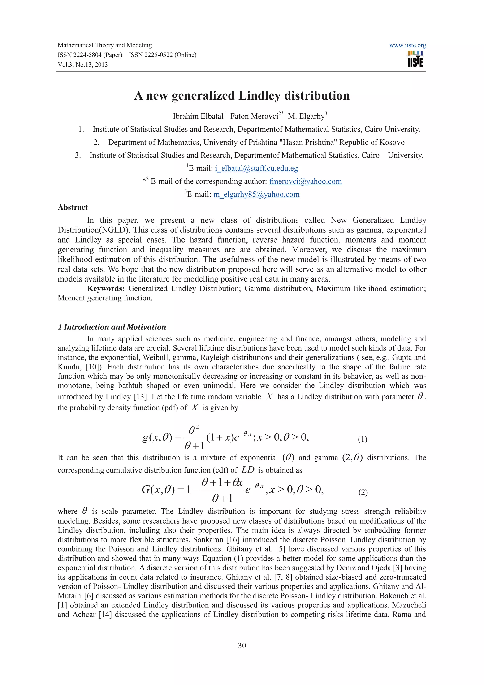 Mathematical Theory and Modeling
ISSN 2224-5804 (Paper) ISSN 2225-0522 (Online)
Vol.3, No.13, 2013

www.iiste.org

A new generalized Lindley distribution
Ibrahim Elbatal1 Faton Merovci2* M. Elgarhy3
1.

Institute of Statistical Studies and Research, Departmentof Mathematical Statistics, Cairo University.
2.

3.

Department of Mathematics, University of Prishtina "Hasan Prishtina" Republic of Kosovo

Institute of Statistical Studies and Research, Departmentof Mathematical Statistics, Cairo
1

University.

E-mail: i_elbatal@staff.cu.edu.eg

2

* E-mail of the corresponding author: fmerovci@yahoo.com
3

E-mail: m_elgarhy85@yahoo.com

Abstract

In this paper, we present a new class of distributions called New Generalized Lindley
Distribution(NGLD). This class of distributions contains several distributions such as gamma, exponential
and Lindley as special cases. The hazard function, reverse hazard function, moments and moment
generating function and inequality measures are are obtained. Moreover, we discuss the maximum
likelihood estimation of this distribution. The usefulness of the new model is illustrated by means of two
real data sets. We hope that the new distribution proposed here will serve as an alternative model to other
models available in the literature for modelling positive real data in many areas.
Keywords: Generalized Lindley Distribution; Gamma distribution, Maximum likelihood estimation;
Moment generating function.

1 Introduction and Motivation
In many applied sciences such as medicine, engineering and finance, amongst others, modeling and
analyzing lifetime data are crucial. Several lifetime distributions have been used to model such kinds of data. For
instance, the exponential, Weibull, gamma, Rayleigh distributions and their generalizations ( see, e.g., Gupta and
Kundu, [10]). Each distribution has its own characteristics due specifically to the shape of the failure rate
function which may be only monotonically decreasing or increasing or constant in its behavior, as well as nonmonotone, being bathtub shaped or even unimodal. Here we consider the Lindley distribution which was
introduced by Lindley [13]. Let the life time random variable X has a Lindley distribution with parameter q ,
the probability density function (pdf) of X is given by

q2
g ( x,q ) =
(1 + x)e -q x ; x > 0,q > 0,
q +1

(1)

It can be seen that this distribution is a mixture of exponential (q ) and gamma (2,q ) distributions. The
corresponding cumulative distribution function (cdf) of LD is obtained as

G( x,q ) = 1 -

q + 1 + qx -q x
e , x > 0,q > 0,
q +1

(2)

where q is scale parameter. The Lindley distribution is important for studying stress–strength reliability
modeling. Besides, some researchers have proposed new classes of distributions based on modifications of the
Lindley distribution, including also their properties. The main idea is always directed by embedding former
distributions to more flexible structures. Sankaran [16] introduced the discrete Poisson–Lindley distribution by
combining the Poisson and Lindley distributions. Ghitany et al. [5] have discussed various properties of this
distribution and showed that in many ways Equation (1) provides a better model for some applications than the
exponential distribution. A discrete version of this distribution has been suggested by Deniz and Ojeda [3] having
its applications in count data related to insurance. Ghitany et al. [7, 8] obtained size-biased and zero-truncated
version of Poisson- Lindley distribution and discussed their various properties and applications. Ghitany and AlMutairi [6] discussed as various estimation methods for the discrete Poisson- Lindley distribution. Bakouch et al.
[1] obtained an extended Lindley distribution and discussed its various properties and applications. Mazucheli
and Achcar [14] discussed the applications of Lindley distribution to competing risks lifetime data. Rama and

30

 
