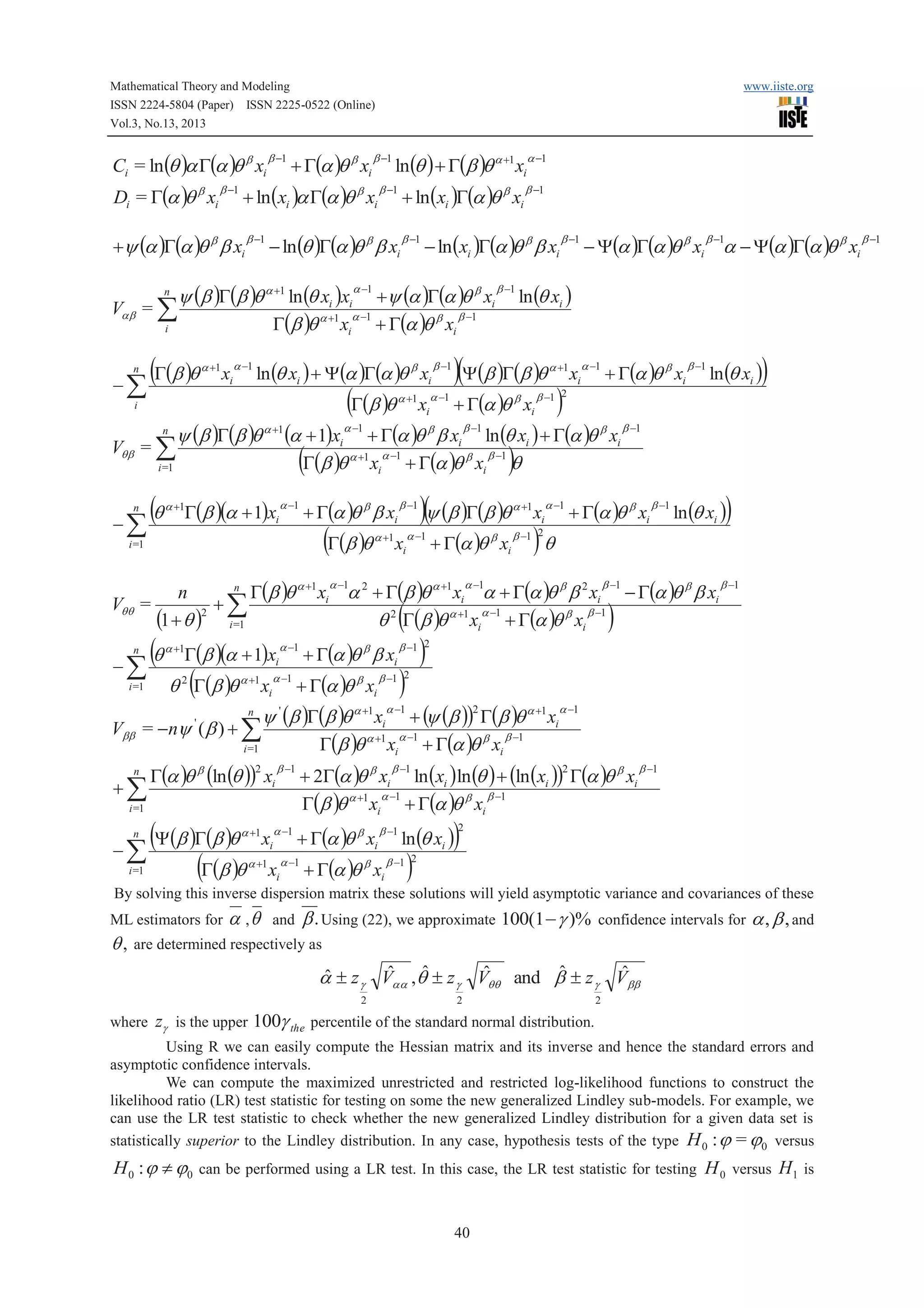 Mathematical Theory and Modeling
ISSN 2224-5804 (Paper) ISSN 2225-0522 (Online)
Vol.3, No.13, 2013

Ci = ln (q )a G(a )q b xi
Di = G(a )q b xi

b -1

n
i

n

-å

+ G(a )q b xi

b -1

+ ln (xi )a G(a )q b xi

+y (a )G(a )q b b xi
Vab = å

b -1

b -1

www.iiste.org

ln (q ) + G(b )q a +1 xi
+ ln (xi )G(a )q b xi

b -1

- ln (q )G(a )q b b xi

b -1

a -1

b -1

- ln (xi )G(a )q b b xi

b -1

- Y(a )G(a )q b xi a - Y(a )G(a )q b xi
b -1

y (b )G(b )q a +1 ln (q xi )xia -1 +y (a )G(a )q b xi b -1 ln (q xi )
a -1
b -1
G(b )q a +1 xi + G(a )q b xi

(G(b )q

a +1

xi

a -1

ln (q xi ) + Y(a )G(a )q b xi

(G(b )q

i

a +1

xi

b -1

a -1

)(Y(b )G(b )q
+ G(a )q xi
b

a +1

)

xi

a -1

+ G(a )q b xi

b -1

)

ln (q xi )

b -1 2

y (b )G(b )q a +1 (a + 1)xia -1 + G(a )q b b xi b -1 ln (q xi ) + G(a )q b xi b -1
a -1
b -1
G(b )q a +1 xi + G(a )q b xi q
i =1
n

Vqb = å

(q
-å
n

(

G(b )(a + 1)xi

a +1

a -1

)

+ G(a )q b b xi

(G(b )q

i =1

a +1

b -1

xi

)(y (b )G(b )q

a -1

+ G(a )q b xi

a +1

xi

a -1

)q

+ G(a )q b xi

b -1

n
G(b )q a +1 xi a 2 + G(b )q a +1 xi a + G(a )q b b 2 xi - G(a )q b b xi
n
Vqq =
+
(1 + q )2 å
q 2 G(b )q a +1 xia -1 + G(a )q b xi b -1
i =1

a -1

(q
-å
n

i =1

a -1

(

G(b )(a + 1)xi

a +1

(

q G(b )q
2

a +1

xi

a -1

a -1

+ G(a )q b b xi

+ G(a )q xi
b

)

ln (q xi )

b -1 2

b -1

b -1

)

)

b -1 2

)

b -1 2

y (b )G(b )q xi + (y (b ))2 G(b )q a +1 xia -1
Vbb = -ny ( b ) + å
a -1
b -1
G(b )q a +1 xi + G(a )q b xi
i =1
n

a -1

a +1

'

'

n

+å

G(a )q b (ln (q )) xi
2

b -1

+ 2G(a )q b xi ln (xi ) ln (q ) + (ln (xi )) G(a )q b xi
a -1
b -1
G(b )q a +1 xi + G(a )q b xi

a -1

+ G(a )q b xi

b -1

i =1

(Y(b )G(b )q
-å
(G(b )q
n

a +1

i =1

xi

a +1

xi

a -1

b -1

+ G(a )q b xi

2

)

ln (q xi )

)

b -1

2

b -1 2

By solving this inverse dispersion matrix these solutions will yield asymptotic variance and covariances of these
ML estimators for

q,

a ,q

and

b . Using (22), we approximate 100(1 - g )%

confidence intervals for

a , b , and

are determined respectively as

ˆ
ˆ
ˆ
ˆ
ˆ
ˆ
a ± z g Vaa ,q ± z g Vqq and b ± z g Vbb
2

where zg is the upper

2

2

100g the percentile of the standard normal distribution.

Using R we can easily compute the Hessian matrix and its inverse and hence the standard errors and
asymptotic confidence intervals.
We can compute the maximized unrestricted and restricted log-likelihood functions to construct the
likelihood ratio (LR) test statistic for testing on some the new generalized Lindley sub-models. For example, we
can use the LR test statistic to check whether the new generalized Lindley distribution for a given data set is
statistically superior to the Lindley distribution. In any case, hypothesis tests of the type H 0 : j = j0 versus

H 0 : j ¹ j0 can be performed using a LR test. In this case, the LR test statistic for testing H 0 versus H1 is
40

b -1

 