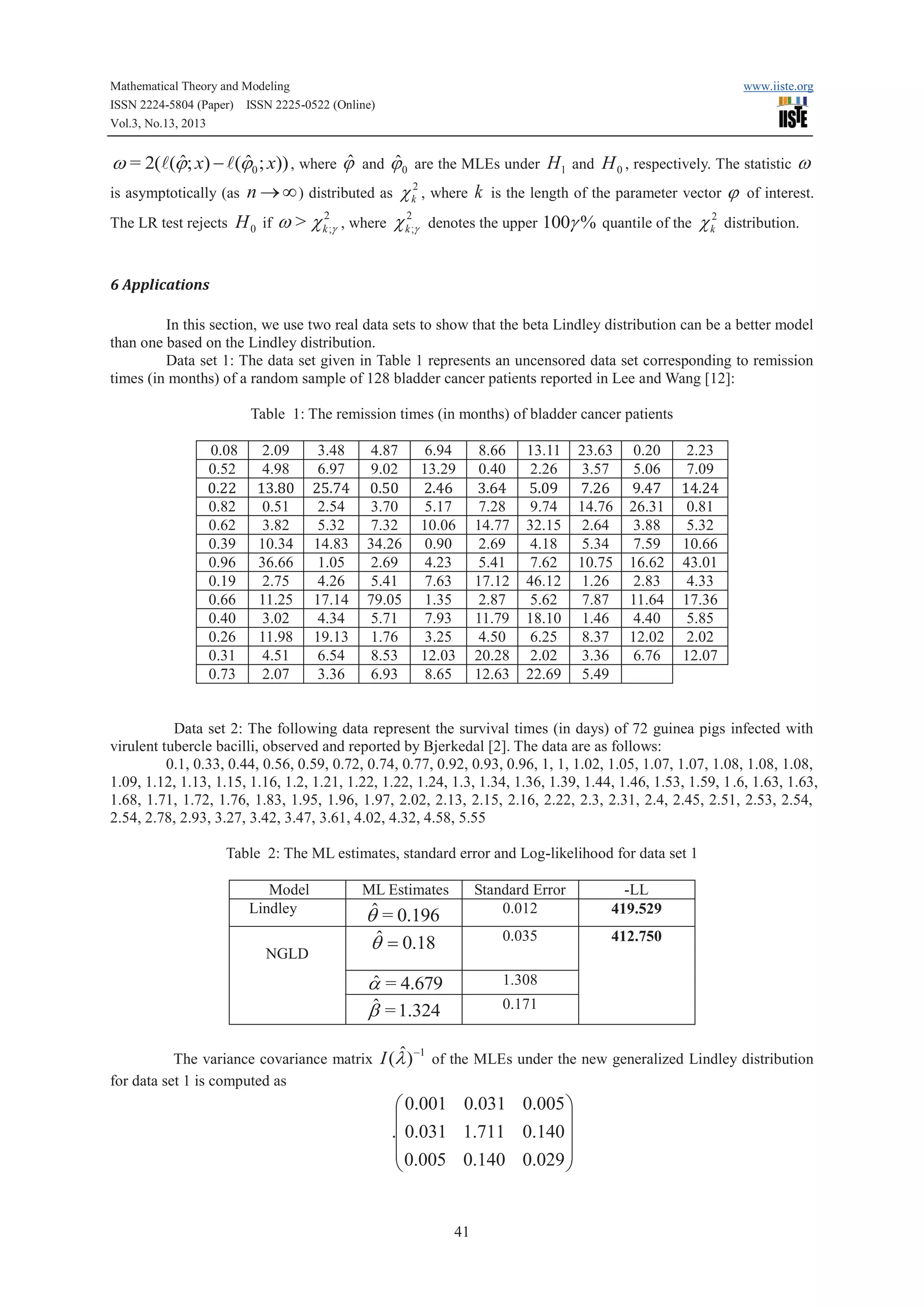Mathematical Theory and Modeling
ISSN 2224-5804 (Paper) ISSN 2225-0522 (Online)
Vol.3, No.13, 2013

www.iiste.org

ˆ
ˆ
ˆ
ˆ
w = 2(l(j; x) - l(j0 ; x)) , where j and j 0 are the MLEs under H1 and H 0 , respectively. The statistic w
2
is asymptotically (as n ® ¥ ) distributed as c k , where k is the length of the parameter vector j of interest.
The LR test rejects

H 0 if w > c k2;g , where c k2;g denotes the upper 100g % quantile of the c k2 distribution.

6 Applications
In this section, we use two real data sets to show that the beta Lindley distribution can be a better model
than one based on the Lindley distribution.
Data set 1: The data set given in Table 1 represents an uncensored data set corresponding to remission
times (in months) of a random sample of 128 bladder cancer patients reported in Lee and Wang [12]:
Table 1: The remission times (in months) of bladder cancer patients
0.08
0.52

2.09
4.98

3.48
6.97

4.87
9.02

6.94
13.29

8.66
0.40

13.11
2.26

23.63
3.57

0.20
5.06

2.23
7.09

0.82
0.62
0.39
0.96
0.19
0.66
0.40
0.26
0.31
0.73

0.51
3.82
10.34
36.66
2.75
11.25
3.02
11.98
4.51
2.07

2.54
5.32
14.83
1.05
4.26
17.14
4.34
19.13
6.54
3.36

3.70
7.32
34.26
2.69
5.41
79.05
5.71
1.76
8.53
6.93

5.17
10.06
0.90
4.23
7.63
1.35
7.93
3.25
12.03
8.65

7.28
14.77
2.69
5.41
17.12
2.87
11.79
4.50
20.28
12.63

9.74
32.15
4.18
7.62
46.12
5.62
18.10
6.25
2.02
22.69

14.76
2.64
5.34
10.75
1.26
7.87
1.46
8.37
3.36
5.49

26.31
3.88
7.59
16.62
2.83
11.64
4.40
12.02
6.76

0.81
5.32
10.66
43.01
4.33
17.36
5.85
2.02
12.07

Data set 2: The following data represent the survival times (in days) of 72 guinea pigs infected with
virulent tubercle bacilli, observed and reported by Bjerkedal [2]. The data are as follows:
0.1, 0.33, 0.44, 0.56, 0.59, 0.72, 0.74, 0.77, 0.92, 0.93, 0.96, 1, 1, 1.02, 1.05, 1.07, 1.07, 1.08, 1.08, 1.08,
1.09, 1.12, 1.13, 1.15, 1.16, 1.2, 1.21, 1.22, 1.22, 1.24, 1.3, 1.34, 1.36, 1.39, 1.44, 1.46, 1.53, 1.59, 1 .6, 1.63, 1.63,
1.68, 1.71, 1.72, 1.76, 1.83, 1.95, 1.96, 1.97, 2.02, 2.13, 2.15, 2.16, 2.22, 2.3, 2.31, 2.4, 2.45, 2.51, 2.53, 2.54,
2.54, 2.78, 2.93, 3.27, 3.42, 3.47, 3.61, 4.02, 4.32, 4.58, 5.55
Table 2: The ML estimates, standard error and Log-likelihood for data set 1
Model
Lindley
NGLD

ML Estimates

Standard Error
0.012

ˆ
a = 4.679
ˆ = 1.324
b
ˆ
The variance covariance matrix I (l )
for data set 1 is computed as

-1

-LL
419.529

0.035

ˆ
q = 0.196
ˆ
q = 0.18

412.750

1.308
0.171

of the MLEs under the new generalized Lindley distribution

æ 0.001 0.031 0.005 ö
ç
÷
.ç 0.031 1.711 0.140 ÷
ç 0.005 0.140 0.029 ÷
è
ø

41

 