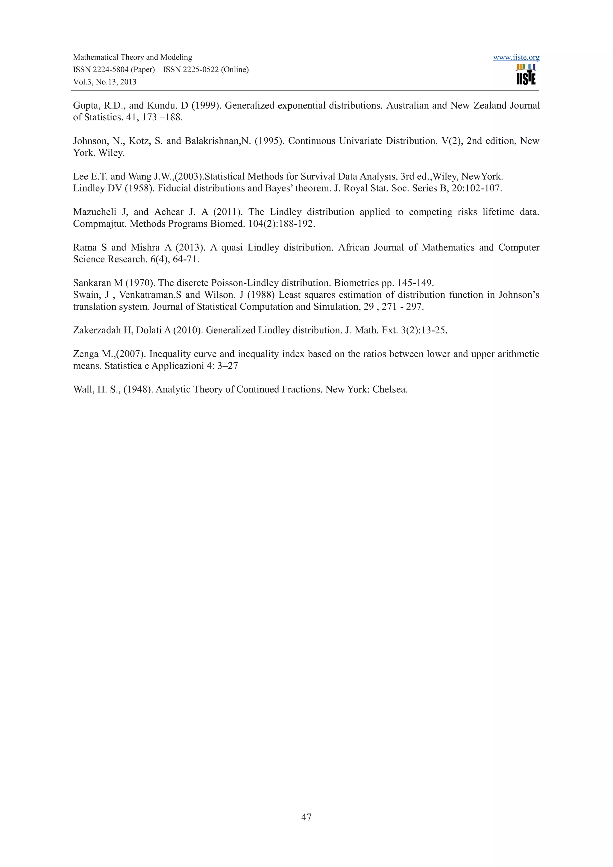 Mathematical Theory and Modeling
ISSN 2224-5804 (Paper) ISSN 2225-0522 (Online)
Vol.3, No.13, 2013

www.iiste.org

Gupta, R.D., and Kundu. D (1999). Generalized exponential distributions. Australian and New Zealand Journal
of Statistics. 41, 173 –188.
Johnson, N., Kotz, S. and Balakrishnan,N. (1995). Continuous Univariate Distribution, V(2), 2nd edition, New
York, Wiley.
Lee E.T. and Wang J.W.,(2003).Statistical Methods for Survival Data Analysis, 3rd ed.,Wiley, NewYork.
Lindley DV (1958). Fiducial distributions and Bayes’ theorem. J. Royal Stat. Soc. Series B, 20:102-107.
Mazucheli J, and Achcar J. A (2011). The Lindley distribution applied to competing risks lifetime data.
Compmajtut. Methods Programs Biomed. 104(2):188-192.
Rama S and Mishra A (2013). A quasi Lindley distribution. African Journal of Mathematics and Computer
Science Research. 6(4), 64-71.
Sankaran M (1970). The discrete Poisson-Lindley distribution. Biometrics pp. 145-149.
Swain, J , Venkatraman,S and Wilson, J (1988) Least squares estimation of distribution function in Johnson’s
translation system. Journal of Statistical Computation and Simulation, 29 , 271 - 297.
Zakerzadah H, Dolati A (2010). Generalized Lindley distribution. J. Math. Ext. 3(2):13-25.
Zenga M.,(2007). Inequality curve and inequality index based on the ratios between lower and upper arithmetic
means. Statistica e Applicazioni 4: 3–27
Wall, H. S., (1948). Analytic Theory of Continued Fractions. New York: Chelsea.

47

 