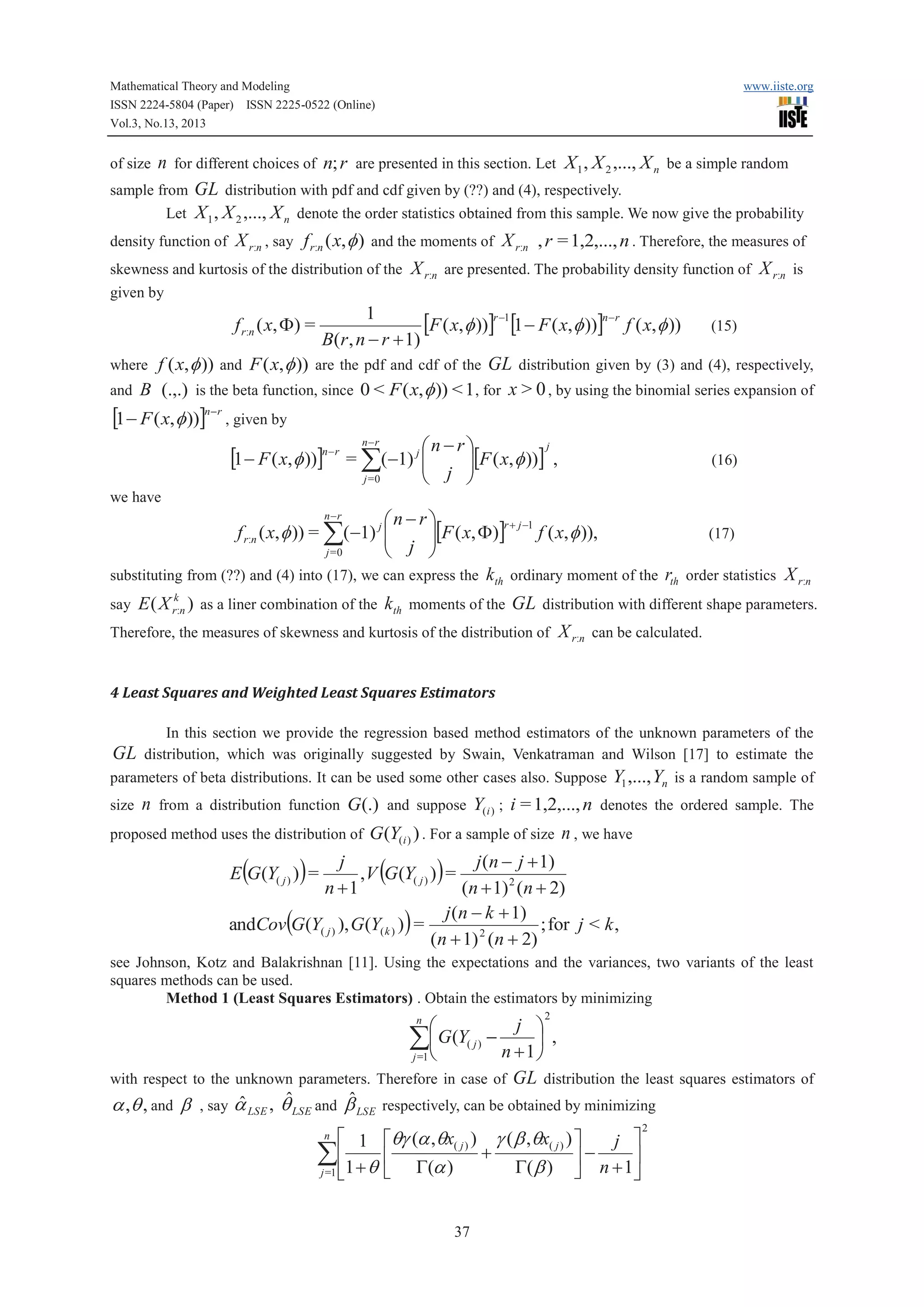Mathematical Theory and Modeling
ISSN 2224-5804 (Paper) ISSN 2225-0522 (Online)
Vol.3, No.13, 2013

www.iiste.org

n for different choices of n; r are presented in this section. Let X 1 , X 2 ,..., X n be a simple random
sample from GL distribution with pdf and cdf given by (??) and (4), respectively.
Let X 1 , X 2 ,..., X n denote the order statistics obtained from this sample. We now give the probability
density function of X r:n , say f r:n ( x, f ) and the moments of X r:n , r = 1,2,..., n . Therefore, the measures of
skewness and kurtosis of the distribution of the X r:n are presented. The probability density function of X r:n is
of size

given by

1
[F ( x, f ))]r -1[1 - F ( x,f ))]n-r f ( x,f )) (15)
B(r , n - r + 1)
where f ( x, f )) and F ( x, f )) are the pdf and cdf of the GL distribution given by (3) and (4), respectively,
and B (.,.) is the beta function, since 0 < F ( x, f )) < 1 , for x > 0 , by using the binomial series expansion of
f r:n ( x, F) =

[1 - F ( x,f ))]n-r , given by
j
n-rö
÷[F ( x, f ))] ,
÷
è j ø

ç
[1 - F ( x, f ))]n-r = å(-1) j æ
ç
n-r

j =0

(16)

we have
n-r
æn - rö
r + j -1
(17)
f ( x, f )),
f r:n ( x, f )) = å(-1) j ç
ç j ÷[F ( x, F)]
÷
j =0
è
ø
substituting from (??) and (4) into (17), we can express the k th ordinary moment of the rth order statistics X r:n
k

say E ( X r:n ) as a liner combination of the

kth moments of the GL distribution with different shape parameters.

Therefore, the measures of skewness and kurtosis of the distribution of

X r:n can be calculated.

4 Least Squares and Weighted Least Squares Estimators

GL

In this section we provide the regression based method estimators of the unknown parameters of the
distribution, which was originally suggested by Swain, Venkatraman and Wilson [17] to estimate the

parameters of beta distributions. It can be used some other cases also. Suppose
size

Y1 ,..., Yn is a random sample of

n from a distribution function G(.) and suppose Y(i ) ; i = 1,2,..., n denotes the ordered sample. The

proposed method uses the distribution of G (Y(i ) ) . For a sample of size

n , we have

j
j (n - j + 1)
,V (G(Y( j ) ) ) =
n +1
(n + 1) 2 (n + 2)
j (n - k + 1)
; for j < k ,
andCov(G(Y( j ) ), G(Y( k ) ) ) =
(n + 1) 2 (n + 2)
E (G(Y( j ) ) ) =

see Johnson, Kotz and Balakrishnan [11]. Using the expectations and the variances, two variants of the least
squares methods can be used.
Method 1 (Least Squares Estimators) . Obtain the estimators by minimizing
2

j ö
æ
åç G(Y( j ) - n + 1 ÷ ,
ø
j =1 è
with respect to the unknown parameters. Therefore in case of GL distribution the least squares estimators of
ˆ
ˆ
ˆ
a ,q , and b , say a LSE , q LSE and b LSE respectively, can be obtained by minimizing
n

é 1 éqg (a ,qx ) g ( b ,qx ) ù
j ù
åê1 + q ê G(a )( j ) + G(b )( j ) ú - n + 1ú
j =1 ë
û
ë
û
n

37

2

 