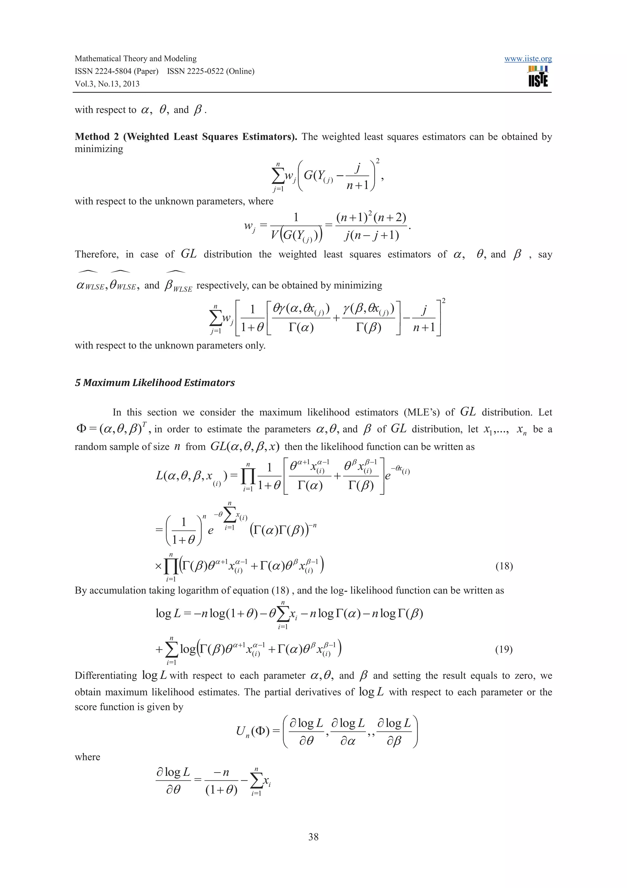 Mathematical Theory and Modeling
ISSN 2224-5804 (Paper) ISSN 2225-0522 (Online)
Vol.3, No.13, 2013

with respect to

www.iiste.org

a , q , and b .

Method 2 (Weighted Least Squares Estimators). The weighted least squares estimators can be obtained by
minimizing
2

j ö
æ
åw j ç G(Y( j ) - n + 1 ÷ ,
è
ø
j =1
n

with respect to the unknown parameters, where

wj =
Therefore, in case of

· ·

a WLSE ,q WLSE ,

1
(n + 1) 2 (n + 2)
=
.
V (G(Y( j ) ) )
j (n - j + 1)

GL distribution the weighted least squares estimators of a , q , and b , say

·

and

b WLSE

respectively, can be obtained by minimizing

é 1
åw j ê1 + q
j =1
ë
n

éqg (a ,qx( j ) ) g ( b ,qx( j ) ) ù
j ù
+
ú
úê
G( b ) û n + 1û
ë G(a )

2

with respect to the unknown parameters only.

5 Maximum Likelihood Estimators

GL distribution. Let
F = (a ,q , b ) , in order to estimate the parameters a ,q , and b of GL distribution, let x1 ,..., xn be a
random sample of size n from GL(a ,q , b , x) then the likelihood function can be written as
a +1 a -1
b b -1
n
1 éq x(i ) q x(i ) ù -qx(i )
+
L(a ,q , b , x ) = Õ
ê
úe
(i )
G( b ) ú
i =1 1 + q ê G(a )
ë
û
In this section we consider the maximum likelihood estimators (MLE’s) of
T

n

n

æ 1 ö
=ç
÷ e
è1+q ø
n

-q

å

x( i )

i =1

(G(a )G(b ))-n

(

´ Õ G( b )q a +1 x(ai )-1 + G(a )q b x(bi )-1

)

(18)

i =1

By accumulation taking logarithm of equation (18) , and the log- likelihood function can be written as
n

log L = -n log (1 + q ) - q åxi - n log G(a ) - n log G( b )
i =1

n

(

+ å log G( b )q a +1 x(ai )-1 + G(a )q b x(bi )-1

)

(19)

i =1

Differentiating log L with respect to each parameter

a ,q ,

and

obtain maximum likelihood estimates. The partial derivatives of
score function is given by

b and setting the result equals to zero, we
log L with respect to each parameter or the

æ ¶ log L ¶ log L ¶ log L ö
U n (F ) = ç
ç ¶q , ¶a , , ¶b ÷
÷
è
ø
where
n
¶ log L
-n
=
- åxi
(1 + q ) i =1
¶q

38

 