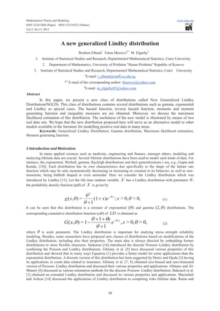 Mathematical Theory and Modeling
ISSN 2224-5804 (Paper) ISSN 2225-0522 (Online)
Vol.3, No.13, 2013

www.iiste.org

A new generalized Lindley distribution
Ibrahim Elbatal1 Faton Merovci2* M. Elgarhy3
1.

Institute of Statistical Studies and Research, Departmentof Mathematical Statistics, Cairo University.
2.

3.

Department of Mathematics, University of Prishtina "Hasan Prishtina" Republic of Kosovo

Institute of Statistical Studies and Research, Departmentof Mathematical Statistics, Cairo
1

University.

E-mail: i_elbatal@staff.cu.edu.eg

2

* E-mail of the corresponding author: fmerovci@yahoo.com
3

E-mail: m_elgarhy85@yahoo.com

Abstract

In this paper, we present a new class of distributions called New Generalized Lindley
Distribution(NGLD). This class of distributions contains several distributions such as gamma, exponential
and Lindley as special cases. The hazard function, reverse hazard function, moments and moment
generating function and inequality measures are are obtained. Moreover, we discuss the maximum
likelihood estimation of this distribution. The usefulness of the new model is illustrated by means of two
real data sets. We hope that the new distribution proposed here will serve as an alternative model to other
models available in the literature for modelling positive real data in many areas.
Keywords: Generalized Lindley Distribution; Gamma distribution, Maximum likelihood estimation;
Moment generating function.

1 Introduction and Motivation
In many applied sciences such as medicine, engineering and finance, amongst others, modeling and
analyzing lifetime data are crucial. Several lifetime distributions have been used to model such kinds of data. For
instance, the exponential, Weibull, gamma, Rayleigh distributions and their generalizations ( see, e.g., Gupta and
Kundu, [10]). Each distribution has its own characteristics due specifically to the shape of the failure rate
function which may be only monotonically decreasing or increasing or constant in its behavior, as well as nonmonotone, being bathtub shaped or even unimodal. Here we consider the Lindley distribution which was
introduced by Lindley [13]. Let the life time random variable X has a Lindley distribution with parameter q ,
the probability density function (pdf) of X is given by

q2
g ( x,q ) =
(1 + x)e -q x ; x > 0,q > 0,
q +1

(1)

It can be seen that this distribution is a mixture of exponential (q ) and gamma (2,q ) distributions. The
corresponding cumulative distribution function (cdf) of LD is obtained as

G( x,q ) = 1 -

q + 1 + qx -q x
e , x > 0,q > 0,
q +1

(2)

where q is scale parameter. The Lindley distribution is important for studying stress–strength reliability
modeling. Besides, some researchers have proposed new classes of distributions based on modifications of the
Lindley distribution, including also their properties. The main idea is always directed by embedding former
distributions to more flexible structures. Sankaran [16] introduced the discrete Poisson–Lindley distribution by
combining the Poisson and Lindley distributions. Ghitany et al. [5] have discussed various properties of this
distribution and showed that in many ways Equation (1) provides a better model for some applications than the
exponential distribution. A discrete version of this distribution has been suggested by Deniz and Ojeda [3] having
its applications in count data related to insurance. Ghitany et al. [7, 8] obtained size-biased and zero-truncated
version of Poisson- Lindley distribution and discussed their various properties and applications. Ghitany and AlMutairi [6] discussed as various estimation methods for the discrete Poisson- Lindley distribution. Bakouch et al.
[1] obtained an extended Lindley distribution and discussed its various properties and applications. Mazucheli
and Achcar [14] discussed the applications of Lindley distribution to competing risks lifetime data. Rama and

30

 