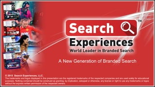 A New Generation of Branded Search
© 2015 Search Experiences, LLC.
The trademarks and logos displayed in this presentation are the registered trademarks of the respected companies and are used solely for
educational purposes. Nothing contained should be construed as granting, by implication, estoppel or otherwise, any license or right to use any
trademarks or logos without the express written permission of the respected owners.
 