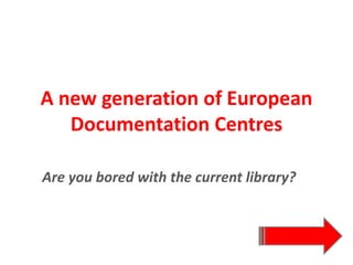 A new generation of European 
Documentation Centres
Are you bored with the current library?
 