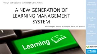 A NEW GENERATION OF
LEARNING MANAGEMENT
SYSTEM
Grounding
and Context
Features and
Functions
If This Then
That
Design for
Learning
Next
Generation
LMS
Conclusion
Tertiary IT Leaders Congress. EduTECH2017, Sydney, Australia.
Ralph Springett, Learning Technologies, WelTec and Whitireia.
 