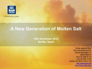 A New Generation of Molten Salt

          14th November 2012
             Sevilla, Spain

                                       Emilio Iglesias Sola
                                  Yara International ASA
                                     Infanta Mercedes,31
                                             28020 Madrid
                                       Tfno: 91 426 35 00
                                        Fax: 91 745 14 62
                               Mobile: 00 34 617 46 21 32
                                        http://www.yara.es
                                     http://www.yara.com
 