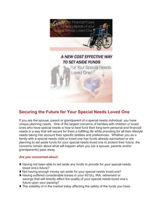Securing the Future for Your Special Needs Loved One
If you are the spouse, parent or grandparent of a special needs individual, you have
unique planning needs. One of the largest concerns of families with children or loved
ones who have special needs is how to best fund their long-term personal and financial
needs in a way that will secure for them a fulfilling life while providing for all their lifestyle
needs taking into account their specific abilities and preferences. Whether you as a
family with a special needs child or loved one has funds already earmarked or are
planning to set aside funds for your special needs loved one to protect their future, the
concerns remain about what will happen when you (as a spouse, parents and/or
grandparents) pass away.

Are you concerned about:

 Having not been able to set aside any funds to provide for your special needs
  loved one’s future?
 Not having enough money set aside for your special needs loved one?
 Having suffered considerable losses in your 401(k), IRA, retirement or
  savings that will directly affect the quality of your special needs loved one’s
  future upon your passing?
 The volatility of in the market today affecting the safety of the funds you have
 