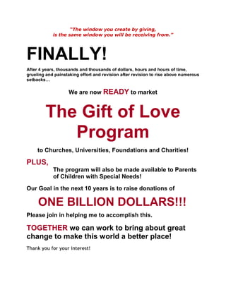 “The window you create by giving,
            is the same window you will be receiving from.”




FINALLY!
After 4 years, thousands and thousands of dollars, hours and hours of time,
grueling and painstaking effort and revision after revision to rise above numerous
setbacks…

                   We are now READY to market


         The Gift of Love
            Program
     to Churches, Universities, Foundations and Charities!

PLUS,
            The program will also be made available to Parents
            of Children with Special Needs!

Our Goal in the next 10 years is to raise donations of

     ONE BILLION DOLLARS!!!
Please join in helping me to accomplish this.

TOGETHER we can work to bring about great
change to make this world a better place!
Thank you for your interest!
 