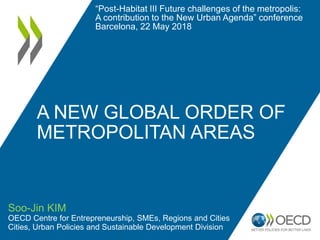 A NEW GLOBAL ORDER OF
METROPOLITAN AREAS
Soo-Jin KIM
OECD Centre for Entrepreneurship, SMEs, Regions and Cities
Cities, Urban Policies and Sustainable Development Division
“Post-Habitat III Future challenges of the metropolis:
A contribution to the New Urban Agenda” conference
Barcelona, 22 May 2018
 