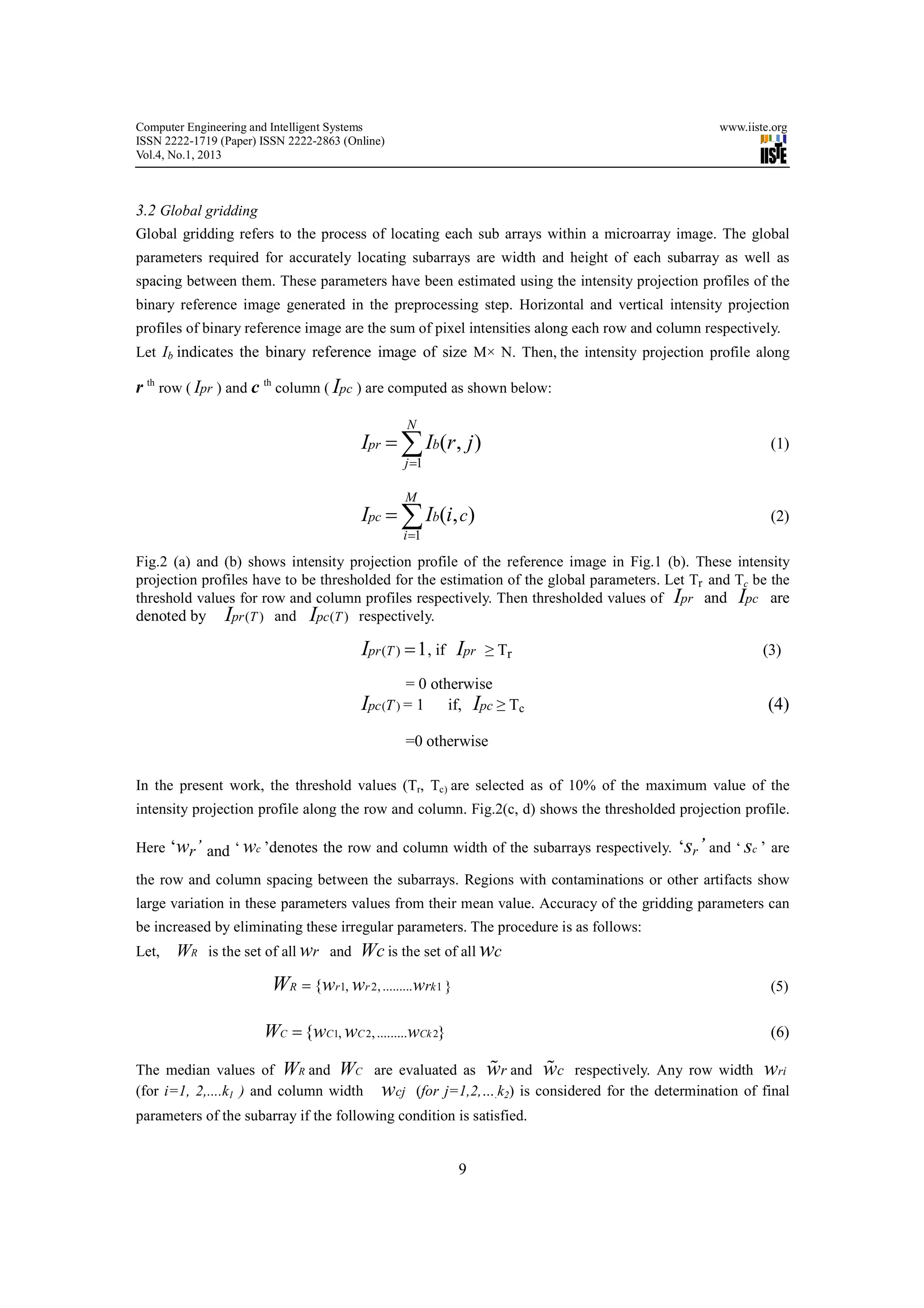 Computer Engineering and Intelligent Systems                                                    www.iiste.org
ISSN 2222-1719 (Paper) ISSN 2222-2863 (Online)
Vol.4, No.1, 2013



3.2 Global gridding
Global gridding refers to the process of locating each sub arrays within a microarray image. The global
parameters required for accurately locating subarrays are width and height of each subarray as well as
spacing between them. These parameters have been estimated using the intensity projection profiles of the
binary reference image generated in the preprocessing step. Horizontal and vertical intensity projection
profiles of binary reference image are the sum of pixel intensities along each row and column respectively.
Let Ib indicates the binary reference image of size M× N. Then, the intensity projection profile along

r th row ( Ipr ) and c th column ( Ipc ) are computed as shown below:

                                                 N
                                         Ipr = ∑ Ib(r , j )                                              (1)
                                                 j =1

                                                 M
                                         Ipc = ∑ Ib(i, c)                                                (2)
                                                 i =1
Fig.2 (a) and (b) shows intensity projection profile of the reference image in Fig.1 (b). These intensity
projection profiles have to be thresholded for the estimation of the global parameters. Let Tr and Tc be the
threshold values for row and column profiles respectively. Then thresholded values of Ipr and Ipc are
denoted by Ipr (T ) and Ipc (T ) respectively.

                                         Ipr (T ) = 1, if Ipr    ≥ Tr                                   (3)

                                                  = 0 otherwise
                                         Ipc (T ) = 1 if, Ipc ≥ Tc                                       (4)

                                                 =0 otherwise

In the present work, the threshold values (Tr, Tc) are selected as of 10% of the maximum value of the
intensity projection profile along the row and column. Fig.2(c, d) shows the thresholded projection profile.

Here   ‘wr’ and ‘ wc ’denotes the row and column width of the subarrays respectively. ‘sr’ and ‘ sc ’ are
the row and column spacing between the subarrays. Regions with contaminations or other artifacts show
large variation in these parameters values from their mean value. Accuracy of the gridding parameters can
be increased by eliminating these irregular parameters. The procedure is as follows:
Let,   WR is the set of all wr and Wc is the set of all wc
                         WR = {wr1, wr 2, .........wrk 1 }                                               (5)


                       WC = {wC1, wC 2, .........wCk 2}                                                  (6)

                                                      %         %
The median values of WR and WC are evaluated as wr and wc respectively. Any row width wri
(for i=1, 2,....k1 ) and column width wcj (for j=1,2,….k2) is considered for the determination of final
parameters of the subarray if the following condition is satisfied.


                                                             9
 
