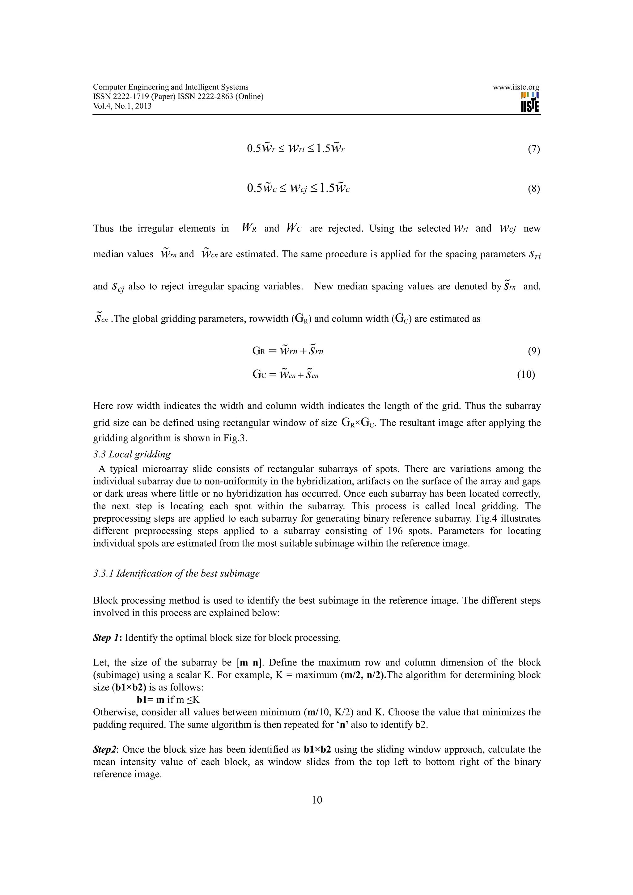 Computer Engineering and Intelligent Systems                                                           www.iiste.org
ISSN 2222-1719 (Paper) ISSN 2222-2863 (Online)
Vol.4, No.1, 2013




                                         0.5wr ≤ wri ≤ 1.5wr
                                            %             %                                                     (7)


                                         0.5wc ≤ wcj ≤ 1.5wc
                                            %             %                                                     (8)


Thus the irregular elements in         WR        and   WC   are rejected. Using the selected wri and    wcj    new

median values     %       %
                  wrn and wcn are estimated. The same procedure is applied for the spacing parameters sri

and scj also to reject irregular spacing variables.                                                  %
                                                            New median spacing values are denoted by srn and.


%
scn .The global gridding parameters, rowwidth (GR) and column width (GC) are estimated as

                                          GR       %     %
                                                 = wrn + srn                                                    (9)

                                                % %
                                           GC = wcn + scn                                                     (10)

Here row width indicates the width and column width indicates the length of the grid. Thus the subarray
grid size can be defined using rectangular window of size         GR×GC. The resultant image after applying the
gridding algorithm is shown in Fig.3.
3.3 Local gridding
 A typical microarray slide consists of rectangular subarrays of spots. There are variations among the
individual subarray due to non-uniformity in the hybridization, artifacts on the surface of the array and gaps
or dark areas where little or no hybridization has occurred. Once each subarray has been located correctly,
the next step is locating each spot within the subarray. This process is called local gridding. The
preprocessing steps are applied to each subarray for generating binary reference subarray. Fig.4 illustrates
different preprocessing steps applied to a subarray consisting of 196 spots. Parameters for locating
individual spots are estimated from the most suitable subimage within the reference image.

3.3.1 Identification of the best subimage

Block processing method is used to identify the best subimage in the reference image. The different steps
involved in this process are explained below:

Step 1: Identify the optimal block size for block processing.

Let, the size of the subarray be [m n]. Define the maximum row and column dimension of the block
(subimage) using a scalar K. For example, K = maximum (m/2, n/2).The algorithm for determining block
size (b1×b2) is as follows:
           b1= m if m ≤K
Otherwise, consider all values between minimum (m/10, K/2) and K. Choose the value that minimizes the
padding required. The same algorithm is then repeated for ‘n’ also to identify b2.

Step2: Once the block size has been identified as b1×b2 using the sliding window approach, calculate the
mean intensity value of each block, as window slides from the top left to bottom right of the binary
reference image.

                                                            10
 