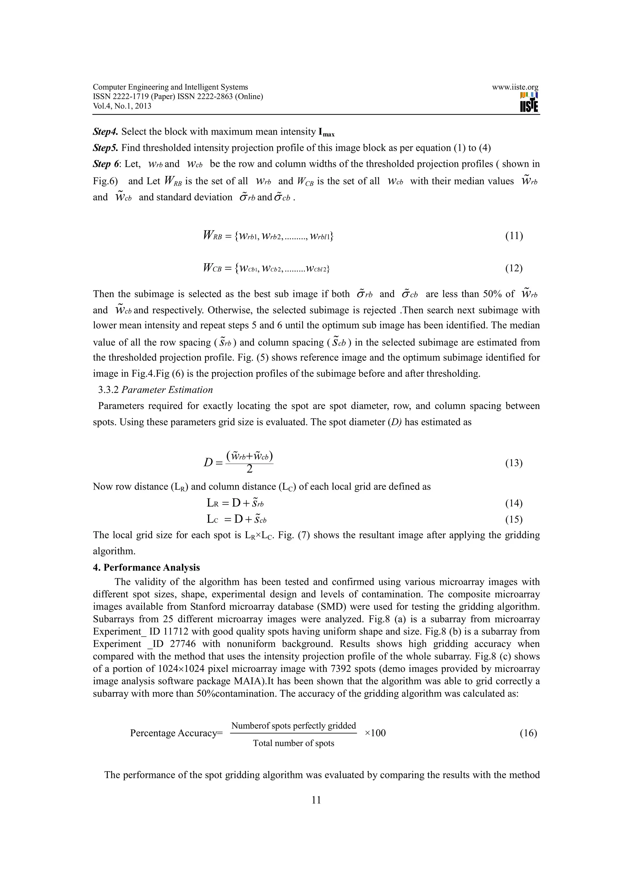 Computer Engineering and Intelligent Systems                                                          www.iiste.org
ISSN 2222-1719 (Paper) ISSN 2222-2863 (Online)
Vol.4, No.1, 2013


Step4. Select the block with maximum mean intensity I max
Step5. Find thresholded intensity projection profile of this image block as per equation (1) to (4)
Step 6: Let, wrb and wcb be the row and column widths of the thresholded projection profiles ( shown in
Fig.6) and Let WRB is the set of all wrb and WCB is the set of all wcb with their median values wrb%
and w % cb and standard deviation σ rb and σ cb .
                                   %        %


                             WRB = {wrb1, wrb 2, ........., wrbl1}                                       (11)

                             WCB = {wCb1, wCb 2, .........wCbl 2}                                        (12)

Then the subimage is selected as the best sub image if both σ rb and σ cb are less than 50% of
                                                             %        %                                       %
                                                                                                              wrb
      %
and wcb and respectively. Otherwise, the selected subimage is rejected .Then search next subimage with
lower mean intensity and repeat steps 5 and 6 until the optimum sub image has been identified. The median
                                                           %
value of all the row spacing ( srb ) and column spacing ( scb ) in the selected subimage are estimated from
                               %
the thresholded projection profile. Fig. (5) shows reference image and the optimum subimage identified for
image in Fig.4.Fig (6) is the projection profiles of the subimage before and after thresholding.
 3.3.2 Parameter Estimation
 Parameters required for exactly locating the spot are spot diameter, row, and column spacing between
spots. Using these parameters grid size is evaluated. The spot diameter (D) has estimated as


                                    ( wrb+ wcb)
                                      % %
                             D=                                                                          (13)
                                         2
Now row distance (LR) and column distance (LC) of each local grid are defined as
                                       %
                              LR = D + srb                                                               (14)
                                        %
                              LC = D + scb                                                               (15)
The local grid size for each spot is LR×LC. Fig. (7) shows the resultant image after applying the gridding
algorithm.
4. Performance Analysis
      The validity of the algorithm has been tested and confirmed using various microarray images with
different spot sizes, shape, experimental design and levels of contamination. The composite microarray
images available from Stanford microarray database (SMD) were used for testing the gridding algorithm.
Subarrays from 25 different microarray images were analyzed. Fig.8 (a) is a subarray from microarray
Experiment_ ID 11712 with good quality spots having uniform shape and size. Fig.8 (b) is a subarray from
Experiment _ID 27746 with nonuniform background. Results shows high gridding accuracy when
compared with the method that uses the intensity projection profile of the whole subarray. Fig.8 (c) shows
of a portion of 1024×1024 pixel microarray image with 7392 spots (demo images provided by microarray
image analysis software package MAIA).It has been shown that the algorithm was able to grid correctly a
subarray with more than 50%contamination. The accuracy of the gridding algorithm was calculated as:


                                     Numberof spots perfectly gridded
          Percentage Accuracy=                                          ×100                                 (16)
                                           Total number of spots


   The performance of the spot gridding algorithm was evaluated by comparing the results with the method

                                                           11
 