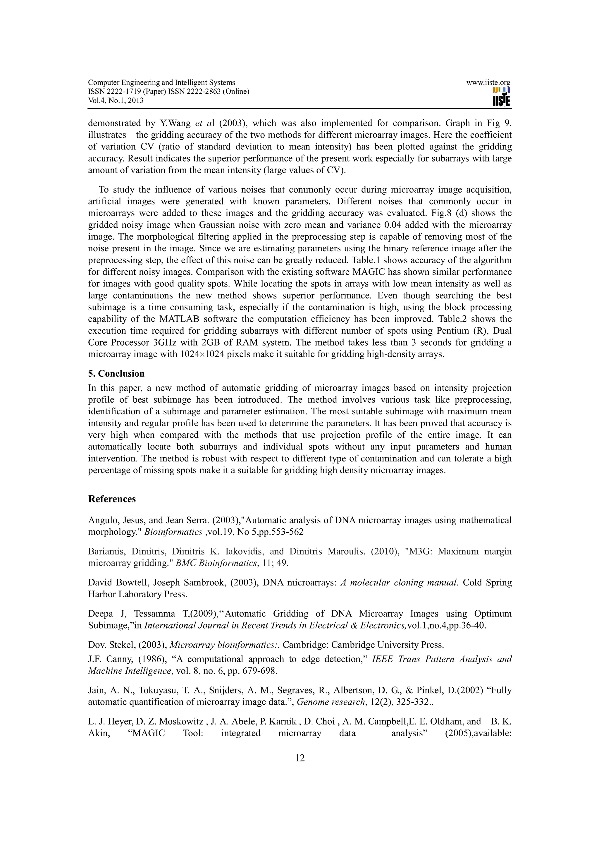 Computer Engineering and Intelligent Systems                                                    www.iiste.org
ISSN 2222-1719 (Paper) ISSN 2222-2863 (Online)
Vol.4, No.1, 2013

demonstrated by Y.Wang et al (2003), which was also implemented for comparison. Graph in Fig 9.
illustrates the gridding accuracy of the two methods for different microarray images. Here the coefficient
of variation CV (ratio of standard deviation to mean intensity) has been plotted against the gridding
accuracy. Result indicates the superior performance of the present work especially for subarrays with large
amount of variation from the mean intensity (large values of CV).
   To study the influence of various noises that commonly occur during microarray image acquisition,
artificial images were generated with known parameters. Different noises that commonly occur in
microarrays were added to these images and the gridding accuracy was evaluated. Fig.8 (d) shows the
gridded noisy image when Gaussian noise with zero mean and variance 0.04 added with the microarray
image. The morphological filtering applied in the preprocessing step is capable of removing most of the
noise present in the image. Since we are estimating parameters using the binary reference image after the
preprocessing step, the effect of this noise can be greatly reduced. Table.1 shows accuracy of the algorithm
for different noisy images. Comparison with the existing software MAGIC has shown similar performance
for images with good quality spots. While locating the spots in arrays with low mean intensity as well as
large contaminations the new method shows superior performance. Even though searching the best
subimage is a time consuming task, especially if the contamination is high, using the block processing
capability of the MATLAB software the computation efficiency has been improved. Table.2 shows the
execution time required for gridding subarrays with different number of spots using Pentium (R), Dual
Core Processor 3GHz with 2GB of RAM system. The method takes less than 3 seconds for gridding a
microarray image with 1024×1024 pixels make it suitable for gridding high-density arrays.

5. Conclusion
In this paper, a new method of automatic gridding of microarray images based on intensity projection
profile of best subimage has been introduced. The method involves various task like preprocessing,
identification of a subimage and parameter estimation. The most suitable subimage with maximum mean
intensity and regular profile has been used to determine the parameters. It has been proved that accuracy is
very high when compared with the methods that use projection profile of the entire image. It can
automatically locate both subarrays and individual spots without any input parameters and human
intervention. The method is robust with respect to different type of contamination and can tolerate a high
percentage of missing spots make it a suitable for gridding high density microarray images.

References

Angulo, Jesus, and Jean Serra. (2003),"Automatic analysis of DNA microarray images using mathematical
morphology." Bioinformatics ,vol.19, No 5,pp.553-562

Bariamis, Dimitris, Dimitris K. Iakovidis, and Dimitris Maroulis. (2010), "M3G: Maximum margin
microarray gridding." BMC Bioinformatics, 11; 49.
David Bowtell, Joseph Sambrook, (2003), DNA microarrays: A molecular cloning manual. Cold Spring
Harbor Laboratory Press.
Deepa J, Tessamma T,(2009),‘‘Automatic Gridding of DNA Microarray Images using Optimum
Subimage,”in International Journal in Recent Trends in Electrical & Electronics,vol.1,no.4,pp.36-40.
Dov. Stekel, (2003), Microarray bioinformatics:. Cambridge: Cambridge University Press.
J.F. Canny, (1986), “A computational approach to edge detection,” IEEE Trans Pattern Analysis and
Machine Intelligence, vol. 8, no. 6, pp. 679-698.
Jain, A. N., Tokuyasu, T. A., Snijders, A. M., Segraves, R., Albertson, D. G., & Pinkel, D.(2002) “Fully
automatic quantification of microarray image data.”, Genome research, 12(2), 325-332..

L. J. Heyer, D. Z. Moskowitz , J. A. Abele, P. Karnik , D. Choi , A. M. Campbell,E. E. Oldham, and B. K.
Akin,     “MAGIC       Tool:      integrated     microarray      data       analysis”     (2005),available:

                                                    12
 