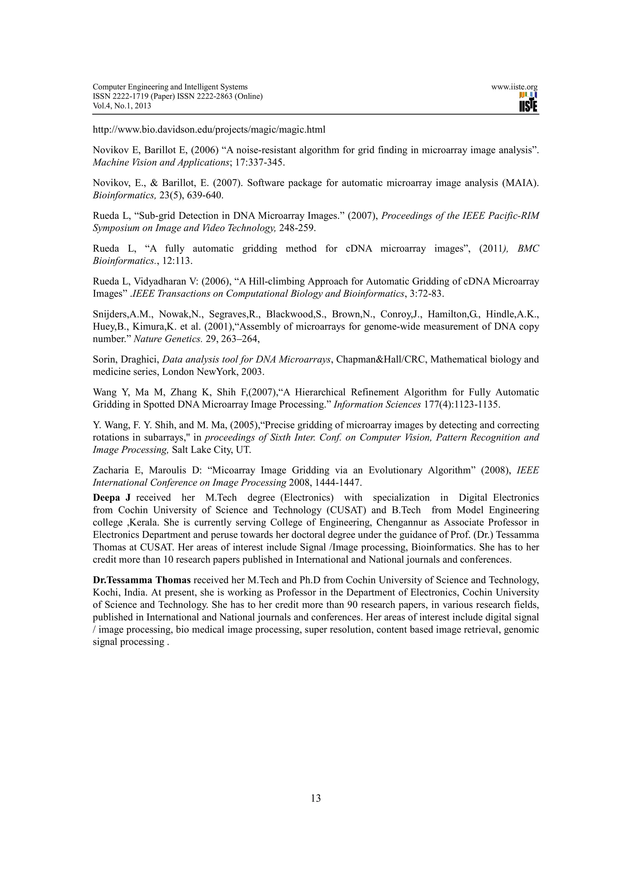 Computer Engineering and Intelligent Systems                                                      www.iiste.org
ISSN 2222-1719 (Paper) ISSN 2222-2863 (Online)
Vol.4, No.1, 2013

http://www.bio.davidson.edu/projects/magic/magic.html
Novikov E, Barillot E, (2006) “A noise-resistant algorithm for grid finding in microarray image analysis”.
Machine Vision and Applications; 17:337-345.
Novikov, E., & Barillot, E. (2007). Software package for automatic microarray image analysis (MAIA).
Bioinformatics, 23(5), 639-640.
Rueda L, “Sub-grid Detection in DNA Microarray Images.” (2007), Proceedings of the IEEE Pacific-RIM
Symposium on Image and Video Technology, 248-259.

Rueda L, “A fully automatic gridding method for cDNA microarray images”, (2011), BMC
Bioinformatics., 12:113.

Rueda L, Vidyadharan V: (2006), “A Hill-climbing Approach for Automatic Gridding of cDNA Microarray
Images” .IEEE Transactions on Computational Biology and Bioinformatics, 3:72-83.

Snijders,A.M., Nowak,N., Segraves,R., Blackwood,S., Brown,N., Conroy,J., Hamilton,G., Hindle,A.K.,
Huey,B., Kimura,K. et al. (2001),“Assembly of microarrays for genome-wide measurement of DNA copy
number.” Nature Genetics. 29, 263–264,
Sorin, Draghici, Data analysis tool for DNA Microarrays, Chapman&Hall/CRC, Mathematical biology and
medicine series, London NewYork, 2003.
Wang Y, Ma M, Zhang K, Shih F,(2007),“A Hierarchical Refinement Algorithm for Fully Automatic
Gridding in Spotted DNA Microarray Image Processing.” Information Sciences 177(4):1123-1135.

Y. Wang, F. Y. Shih, and M. Ma, (2005),“Precise gridding of microarray images by detecting and correcting
rotations in subarrays,'' in proceedings of Sixth Inter. Conf. on Computer Vision, Pattern Recognition and
Image Processing, Salt Lake City, UT.
Zacharia E, Maroulis D: “Micoarray Image Gridding via an Evolutionary Algorithm” (2008), IEEE
International Conference on Image Processing 2008, 1444-1447.
Deepa J received her M.Tech degree (Electronics) with specialization in Digital Electronics
from Cochin University of Science and Technology (CUSAT) and B.Tech from Model Engineering
college ,Kerala. She is currently serving College of Engineering, Chengannur as Associate Professor in
Electronics Department and peruse towards her doctoral degree under the guidance of Prof. (Dr.) Tessamma
Thomas at CUSAT. Her areas of interest include Signal /Image processing, Bioinformatics. She has to her
credit more than 10 research papers published in International and National journals and conferences.
Dr.Tessamma Thomas received her M.Tech and Ph.D from Cochin University of Science and Technology,
Kochi, India. At present, she is working as Professor in the Department of Electronics, Cochin University
of Science and Technology. She has to her credit more than 90 research papers, in various research fields,
published in International and National journals and conferences. Her areas of interest include digital signal
/ image processing, bio medical image processing, super resolution, content based image retrieval, genomic
signal processing .




                                                     13
 