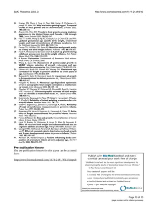 Publish with BioMed Central and every
scientist can read your work free of charge
"BioMed Central will be the most significant development for
disseminating the results of biomedical research in our lifetime."
Sir Paul Nurse, Cancer Research UK
Your research papers will be:
available free of charge to the entire biomedical community
peer reviewed and publishedimmediately upon acceptance
cited in PubMed and archived on PubMed Central
yours — you keep the copyright
Submit your manuscript here:
http://www.biomedcentral.com/info/publishing_adv.asp
BioMedcentral
BMC Pediatrics 2003, 3 http://www.biomedcentral.com/1471-2431/3/13
Page 10 of 10
(page number not for citation purposes)
24. Kramer MS, Morin I, Yang H, Platt RW, Usher R, McNamara H,
Joseph KS, Wen SW: Why are babies getting bigger? Temporal
trends in fetal growth and its determinants. J Pediatr 2002,
141:538-542.
25. Ananth CV, Wen SW: Trends in fetal growth among singleton
gestations in the United States and Canada, 1985 through
1998. Semin Perinatol 2002, 26:260-267.
26. Fok TF, So HK, Wong E, Ng PC, Chang A, Lau J, Chow CB, Lee WH:
Updated gestational age specific birth weight, crown-heel
length, and head circumference of Chinese newborns. Arch
Dis Child Fetal Neonatal Ed 2003, 88:F229-F236.
27. Fenton TR, McMillan DD, Sauve RS: Nutrition and growth analy-
sis of very low birth weight infants. Pediatrics 1990, 86:378-383.
28. Hack M, Weissman B, Borawski-Clark E: Catch-up growth during
childhood among very low-birth-weight children. Arch Pediatr
Adolesc Med 1996, 150:1122-1129.
29. B Rosner: Estimation. Fundamentals of Biostatistics 5thth edition.
Pacific Grove, CA, Duxbury; 2000.
30. Wang Z, Sauve RS: Assessment of postneonatal growth in
VLBW infants: selection of growth references and age
adjustment for prematurity. Can J Public Health 1998, 89:109-114.
31. Elliman AM, Bryan EM, Elliman AD, Harvey DR: Gestational age
correction for height in preterm children to seven years of
age. Acta Paediatr 1992, 81:836-839.
32. Bukowski R, Gahn D, Denning J, Saade G: Impairment of growth
in fetuses destined to deliver preterm. Am J Obstet Gynecol 2001,
185:463-467.
33. Mongelli M, Biswas A: Menstrual age-dependent systematic
error in sonographic fetal weight estimation: a mathemati-
cal model. J Clin Ultrasound 2002, 30:139-144.
34. Chauhan SP, Charania SF, McLaren RA, Devoe LD, Ross EL, Hendrix
NW, Morrison JC: Ultrasonographic estimate of birth weight
at 24 to 34 weeks: a multicenter study. Am J Obstet Gynecol 1998,
179:909-916.
35. Engstrom JL, Kavanaugh K, Meier PP, Boles E, Hernandez J, Wheeler
D, Chuffo R: Reliability of in-bed weighing procedures for crit-
ically ill infants. Neonatal Netw 1995, 14:27-33.
36. Sutter K, Engstrom JL, Johnson TS, Kavanaugh K, Ifft DL: Reliability
of head circumference measurements in preterm infants.
Pediatr Nurs 1997, 23:485-490.
37. Rosenberg SN, Verzo B, Engstrom JL, Kavanaugh K, Meier PP: Relia-
bility of length measurements for preterm infants. Neonatal
Netw 1992, 11:23-27.
38. Fomon SJ Nelson SE.: Size and growth. Fomon SJ.Nutrition of Normal
Infants. St Louis, Mosby; 1993:49.
39. Hack M, Breslau N, Weissman B, Aram D, Klein N, Borawski E:
Effect of very low birth weight and subnormal head size on
cognitive abilities at school age. N Engl J Med 1991, 325:231-237.
40. Georgieff MK, Hoffman JS, Pereira GR, Bernbaum J, Hoffman-William-
son M: Effect of neonatal caloric deprivation on head growth
and 1-year developmental status in preterm infants. J Pediatr
1985, 107:581-587.
41. Atkinson SA, Randall-Simpson J: Factors influencing body com-
position of premature infants at term-adjusted age. Ann N Y
Acad Sci 2000, 904:393-399.
Pre-publication history
The pre-publication history for this paper can be accessed
here:
http://www.biomedcentral.com/1471-2431/3/13/prepub
 