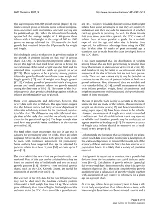 BMC Pediatrics 2003, 3 http://www.biomedcentral.com/1471-2431/3/13
Page 8 of 10
(page number not for citation purposes)
The superimposed NICHD growth curves (Figure 4) rep-
resent a mixed group of infants, some without complica-
tions and others with morbidities, and with varying size
for gestational age [16]. When the infants from this study
approached the average weight of 2 kilograms those
infants with a birthweight in the range of 700 to 1000
grams on average achieved the 10th percentile for head
growth, but remained below the 3rd percentile for weight
and length.
This finding is similar to that seen in previous studies of
the growth of preterm infants on this type of growth
chart[16,17,27]. The growth of most preterm infants plot-
ted on this type of chart track lower curves or below the
curves because of the initial weight loss after birth and the
extended time required for catch up growth to occur
[17,28]. There appears to be a priority among preterm
infants for growth of head circumference over weight and
length growth [27] and of weight over length growth
[17,27]. Catch up growth of preterm infants is a long term
process and small preterm infants are growth retarded
during the first years of life [17]. The curves of the fetal-
infant growth chart provide a backdrop against which an
infant's growth trajectory can be plotted.
There were agreements and differences between this
newer data with that of Babson. The agreements suggest
that the Babson curves had fairly accurate depictions of
infant size which may account for the continued popular-
ity of this chart. The differences may reflect the small sam-
ple sizes of the early chart and the use of only maternal
dates for the gestational age [6]. The larger sample sizes
used here may provide better confidence in the extreme
percentiles [29].
The fetal-infant chart encourages the use of age that is
adjusted for prematurity after 40 weeks. Once an infant
surpasses 50 weeks, the regular CDC growth charts could
be used, with continued adjustment for prematurity.
Some authors have suggested that age be adjusted for
preterm infants to at least 3 years [30], or even up to 7
years [31].
The data behind the new chart are predominantly cross
sectional. Data of this type can be criticized since they are
based on attained size of individuals and not on actual
growth patterns [15]. However, cross sectional growth
charts, such as the CDC Growth Charts, are useful for
assessment of growth over time [15].
The selection of the CDC data for the post 40 week section
may not be ideal since the database excluded preterm
infants with a birth weight less than 1.5 kg. These infants
grow differently than those of higher birthweight and this
exclusion make the CDC charts more like a growth stand-
ard [14]. However, this data of mostly normal birthweight
infants have some advantages in that they are intuitively
understood and their use aids the assessment of whether
catch-up growth is occurring. As well, for those infants
that may cross percentiles upward, the CDC curves of
infants born at term provide a guide for a realistic
expected size for age and what size is heavier than
expected. An additional advantage from using the CDC
data is that after 50 weeks of post menstrial age a
transition can be made from the chart developed here to
the CDC charts.
It has been suggested that the distribution of weights
among fetuses that are born preterm may be smaller than
those that remain in utero and are delivered at term [32],
and therefore it may be better to use ultrasound data for
measures of the size of infants that are not born prema-
turely. There are two reasons why it may be desirable to
continue to use the size of preterm infants at birth as a
growth reference. First, ultrasound data are variable and
lack reproducibility [32-34]. As well, measurement of pre-
term infants provides weight, head circumference and
length measurements while ultrasound only provides esti-
mates of these measures.
The use of growth charts is only as accurate as the meas-
urements that are made of the infants. Measurements of
weight on electronic scales [35] and head circumference
using paper tapes [36] have been shown to be reliable.
However, measurement of length, even under controlled
conditions on clinically stable infants is not very accurate
or reliable and therefore growth may be undetected or
appear excessive or inadequate [37]. To improve accuracy
of length data, infants should be measured on a head-
board by two people [38].
Unfortunately the literature that accompanied the popu-
lation based data sources does not include a description of
the scales and tapes used to measure the infants, nor of the
accuracy of these instruments. Since the data sources were
population based, it is likely that a variety of precision
occurred.
Head growth is important to monitor, since growth that
deviates from the intrauterine rate could indicate prob-
lems [39,40]. Calculation of growth velocity (gram/kg/
day over several days) is recommended since it is a precise
measure of growth [38]. The most comprehensive growth
assessment uses a calculation of growth velocity together
with assessment of size relative to references for a given
age on a growth chart.
At term age, infants born prematurely tend to have a dif-
ferent body composition than infants born at term, with
lower weight, lean tissue and bone mineral content and a
 