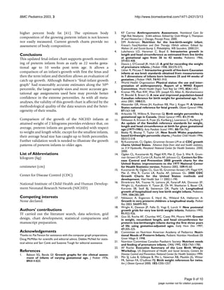 BMC Pediatrics 2003, 3 http://www.biomedcentral.com/1471-2431/3/13
Page 9 of 10
(page number not for citation purposes)
higher percent body fat [41]. The optimum body
composition of the growing preterm infant is not known
nor easily measured. Current growth charts provide no
assessment of body composition.
Conclusions
This updated fetal-infant chart supports growth monitor-
ing of preterm infants from as early as 22 weeks gesta-
tional age to 10 weeks post term age. It allows a
comparison of an infant's growth with first the fetus and
then the term infant and therefore allows an evaluation of
catch up growth. Although Babson's "fetal-infant growth
graph" had reasonably accurate estimates along the 50th
percentile, the larger sample sizes and more accurate ges-
tational age assignments used here may provide better
confidence in the extreme percentiles. As with all meta-
analyses, the validity of this growth chart is affected by the
methodological quality of the data sources and the heter-
ogeneity of their results.
Comparison of the growth of the NICHD infants at
attained weight of 2 kilograms provides evidence that, on
average, preterm infants are growth retarded with respect
to weight and length while, except for the smallest infants,
their average head size has caught up to birth percentiles.
Further validation work is needed to illustrate the growth
patterns of preterm infants to older ages.
List of Abbreviations
kilogram (kg)
centimeter (cm)
Center for Disease Control (CDC)
National Institute of Child Health and Human Develop-
ment Neonatal Research Network (NICHD)
Competing interests
None declared.
Authors' contributions
TF carried out the literature search, data selection, grid
design, chart development, statistical comparisons and
manuscript preparation.
Acknowledgements
Thanks to: Pat Fenton for assistance with the computer graph preparations,
Doug McMillan for scientific and editorial advice, Debbie McNeil for statis-
tical advice and Sari Czink and Suzanne Tough for editorial assistance.
References
1. Babson SG, Benda GI: Growth graphs for the clinical assess-
ment of infants of varying gestational age. J Pediatr 1976,
89:814-820.
2. KF Catrine: Anthropometric Assessment. Nutritional Care for
High Risk Newborns 3rdth edition. Edited by: Groh-Wargo S, Thompson
M and Hovasi-Cox J. Chicago, Precept Press; 2000.
3. DM Anderson: Nutrition for the low-birth-weight infant.
Krause's Food,Nutrition and Diet Therapy 10thth edition. Edited by:
Mahan LK and Escott-Stump S. Philadelphia, WB Saunders; 2000:231.
4. Lubchenco LO, Hansman C, Boyd E: Intrauterine growth in
length and head circumference as estimated from live births
at gestational ages from 26 to 42 weeks. Pediatrics 1966,
37:403-408.
5. Dancis J, O'Connell JR, Holt LE: A grid for recording the weight
of premature infants. J Pediatr 1948, 33:570-572.
6. Usher R, McLean F: Intrauterine growth of live-born Caucasian
infants at sea level: standards obtained from measurements
in 7 dimensions of infants born between 25 and 44 weeks of
gestation. J Pediatr 1969, 74:901-910.
7. World Health Organization: Physical status: the use and inter-
pretation of anthropometry. Report of a WHO Expert
Committee. World Health Organ Tech Rep Ser 1995, 854:1-452.
8. Kramer MS, Platt RW, Wen SW, Joseph KS, Allen A, Abrahamowicz
M, Blondel B, Breart G: A new and improved population-based
Canadian reference for birth weight for gestational age. Pedi-
atrics 2001, 108:E35.
9. Alexander GR, Himes JH, Kaufman RB, Mor J, Kogan M: A United
States national reference for fetal growth. Obstet Gynecol 1996,
87:163-168.
10. Arbuckle TE, Wilkins R, Sherman GJ: Birth weight percentiles by
gestational age in Canada. Obstet Gynecol 1993, 81:39-48.
11. Niklasson A, Ericson A, Fryer JG, Karlberg J, Lawrence C, Karlberg P:
An update of the Swedish reference standards for weight,
length and head circumference at birth for given gestational
age (1977-1981). Acta Paediatr Scand 1991, 80:756-762.
12. Beeby PJ, Bhutap T, Taylor LK: New South Wales population-
based birthweight percentile charts. J Paediatr Child Health 1996,
32:512-518.
13. RJ Kuczmarski, CL Ogden, Grummer-Strawn LM et al: CDC growth
charts: United States. Advance Data from vital and health statistics,
no 314 Hyattsville, Maryland: National Center for Health Statistics. 2000;
2000.
14. Ogden CL, Kuczmarski RJ, Flegal KM, Mei Z, Guo S, Wei R, Grum-
mer-Strawn LM, Curtin LR, Roche AF, Johnson CL: Centers for Dis-
ease Control and Prevention 2000 growth charts for the
United States: improvements to the 1977 National Center
for Health Statistics version. Pediatrics 2002, 109:45-60.
15. Kuczmarski RJ, Ogden CL, Guo SS, Grummer-Strawn LM, Flegal KM,
Mei Z, Wei R, Curtin LR, Roche AF, Johnson CL: 2000 CDC
Growth Charts for the United States: methods and
development. Vital Health Stat 11 2002:1-190.
16. Ehrenkranz RA, Younes N, Lemons JA, Fanaroff AA, Donovan EF,
Wright LL, Katsikiotis V, Tyson JE, Oh W, Shankaran S, Bauer CR,
Korones SB, Stoll BJ, Stevenson DK, Papile LA: Longitudinal
growth of hospitalized very low birth weight infants. Pediatrics
1999, 104:280-289.
17. Niklasson A, Engstrom E, Hard AL, Wikland KA, Hellstrom A:
Growth in very preterm children: a longitudinal study. Pediatr
Res 2003, 54:899-905.
18. Wright K, Dawson JP, Fallis D, Vogt E, Lorch V: New postnatal
growth grids for very low birth weight infants. Pediatrics 1993,
91:922-926.
19. Guo SS, Roche AF, Chumlea WC, Casey PH, Moore WM: Growth
in weight, recumbent length, and head circumference for
preterm low-birthweight infants during the first three years
of life using gestation-adjusted ages. Early Hum Dev 1997,
47:305-325.
20. Committee on Nutrition American Academy of Pediatrics: Nutri-
tional Needs of Preterm Infants. Pediatric Nutrition Handbook Elk
Grove Village Il; 1998.
21. Nutrition Committee Canadian Paediatric Society: Nutrient needs
and feeding of premature infants. CMAJ 1995, 152:1765-1785.
22. AF Roche: Executive Summary of the Low Birth Weight
Workshop. US Department of Health and Social Services; Centers for
Disease Control and Prevention; National Center for Health Statistics 1994.
23. Min SJ, Luke B, Gillespie B, Min L, Newman RB, Mauldin JG, Witter
FR, Salman FA, O'sullivan MJ: Birth weight references for twins.
Am J Obstet Gynecol 2000, 182:1250-1257.
 