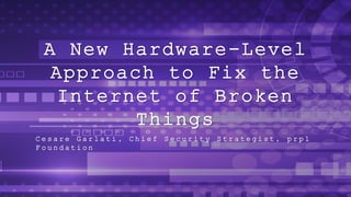 A New Hardware-Level
Approach to Fix the
Internet of Broken
Things
C e s a r e G a r l a t i , C h i e f S e c u r i t y S t r a t e g i s t , p r p l
F o u n d a t i o n
 