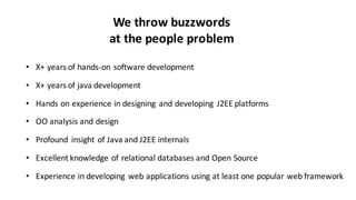 • X+	
  years	
  of	
  hands-­‐on	
  software	
  development
• X+	
  years	
  of	
  java	
  development
• Hands	
  on	
  experience	
  in	
  designing	
   and	
  developing	
   J2EE	
  platforms
• OO	
  analysis	
  and	
  design
• Profound	
   insight	
  of	
  Java	
  and	
  J2EE	
  internals	
  
• Excellent	
  knowledge	
  of	
  relational	
  databases	
  and	
  Open	
  Source
• Experience	
  in	
  developing	
   web	
  applications	
  using	
  at	
  least	
  one	
  popular	
  web	
  framework
We	
  throw	
  buzzwords	
  
at	
  the	
  people	
  problem
 