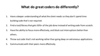 What	
  do	
  great	
  coders	
  do	
  differently?
1. Have	
  a	
  deeper	
  understanding	
  of	
  what	
  the	
  client	
  needs	
  so	
  they	
  don’t	
  spend	
  time	
  
building	
  code	
  that’s	
  not	
  required.
2. Find	
  a	
  tool/library	
  that	
  gets	
  50%+	
  of	
  the	
  job	
  done	
  instead	
  of	
  writing	
  code	
  from	
  scratch.
3. Have	
  the	
  ability	
  to	
  focus	
  more	
  effectively,	
  and	
  block	
  out	
  interruptions	
  better	
  than	
  
others.
4. Throw	
  out	
  code	
  that’s	
  not	
  working	
  rather	
  than	
  going	
  deep	
  on	
  extraneous	
  applications.
5. Communicate	
  with	
  their	
  peers	
  more	
  effectively.
 