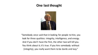 One	
  last	
  thought
“Somebody	
  once	
  said	
  that	
  in	
  looking	
   for	
  people	
  to	
  hire,	
  you
look	
  for	
  three	
  qualities:	
  integrity,	
  intelligence,	
  and	
  energy.
And	
  if	
  you	
  don’t	
  have	
  the	
  first,	
  the	
  other	
  two	
  will	
  kill	
  you.
You	
  think	
  about	
  it;	
  it’s	
  true.	
  If	
  you	
  hire	
  somebody	
   without
[integrity],	
  you	
  really	
  want	
  them	
  to	
  be	
  dumb	
  and	
  lazy.”
 