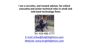 I	
  am	
  a	
  recruiter,	
  and	
  trusted	
  advisor,	
  for	
  critical	
  
executive	
  and	
  senior	
  technical	
  roles	
  in	
  small	
  and	
  
mid-­‐sized	
  technology	
  firms
Tel:	
  416-­‐406-­‐1777
E-­‐mail:	
  mfox@brightlightsinc.com
Website:	
  www.brightlightsinc.com
 