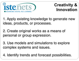 Creativity &
                                   Innovation

1. Apply existing knowledge to generate new
ideas, products, or processes.

2. Create original works as a means of
personal or group expression.

3. Use models and simulations to explore
complex systems and issues.

4. Identify trends and forecast possibilities.
 